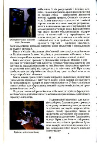 Обслуговування клієнтів
через банкомат
здійснення їхніх розрахунків з іншими осо­
бами. Банки приймають гроші на збереження
на певний строк — відкривають депозитні
внески, надають кредити. Останнім часом чи­
мало банків випускають пластикові платіжні
картки, якими власники можуть розрахову­
ватися в магазинах, закладах харчування, на
автозаправних станціях тощо. Банк здійснює
так зване касове обслуговування підпри­
ємств та організацій — у передбачених за­
коном випадках за заявками клієнтів видає
готівкові кошти та приймає їх, зокрема в під­
приємств торгівлі — здійснює інкасацію.
Банк самостійно визначає напрями своєї діяльності й спеціалізацію
за видами операцій.
Банки в Україні підлягають обов’язковій реєстрації, яка здійснюєть­
ся Національним банком України, а розпочинати здійснювати бан­
ківські операції має право лише після отримання ліцензії на них.
Банк має право проводити різноманітні операції. Основні з них —
ведення поточних рахунків клієнтів, переказ грошових коштів із цих
рахунків та зарахування коштів на них. Важливе місце займає прийнят­
тя депозитів (вкладів) від юридичних та фізичних осіб. При цьому
особа укладає договір із банком, віддає йому гроші на зберігання та от­
римує передбачені відсотки.
Банки мають право здійснювати операції з валютними цінностями
(іноземними грошима), випускати власні цінні папери або купувати
та продавати цінні папери за дорученням клієнтів. У багатьох банках
існують сейфи для зберігання цінностей та документів, які може орен­
дувати будь-яка особа.
Водночас закон забороняє банкам здійснювати торгівлю (крім реалі­
зації пам’ятних, ювілейних монет), займатися виробництвом, здійснювати
страхову діяльність.
Надзвичайно важливим для клієн­
тів є заборона банкам в односторонньо­
му порядку змінювати умови закладених
із клієнтами договорів, зокрема збіль­
шувати розмір процентної ставки за
кредитними договорами або зменшува­
ти її розмір за договорами банківського
вкладу. Крім того, банкам заборонено
вимагати від клієнта придбання будь-
яких товарів чи послуг, відмовляючи в
разі невиконання цієї вимоги в наданні
послуг банку.Робота з клієнтами банку
48
 