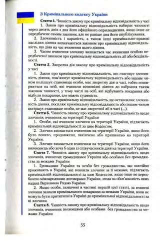 r
з Кримінального кодексу України
Стаття4. Чинністьзаконупро кримінальнувідповідальністьучасі
1. Закон про кримінальну відповідальність набирає чинності
через десять днів з дня його офіційного оприлюднення, якщо інше не
передбачене самим законом, але не раніше дня його опублікування.
2. Злочинність і караність, а також інші кримінально-правові
наслідки діяння визначаються законом про кримінальну відповідаль­
ність, що діяв на час вчинення цього діяння.
3. Часом вчинення злочину визнається час вчинення особою пе­
редбаченої законом про кримінальну відповідальністьдії або бездіяль­
ності.
Стаття 5. Зворотна дія закону про кримінальну відповідальність
у часі
1. Закон про кримінальну відповідальність, що скасовує злочин­
ність діяння, пом’якшує кримінальну відповідальність або іншим чи­
ном поліпшує становище особи, має зворотну дію в часі, тобто поши­
рюється на осіб, які вчинили відповідні діяння до набрання таким
законом чинності, у тому числі на осіб, які відбувають покарання або
відбули покарання, але мають судимість.
2. Закон про кримінальну відповідальність, що встановлює злочин­
ність діяння, посилює кримінальну відповідальність або іншим чином
погіршує становище особи, не має зворотної дії в часі (...).
Стаття 6. Чинність закону про кримінальну відповідальність щодо
злочинів, вчинених на території України
1. Особи, які вчинили злочини на території України, підлягають
кримінальній відповідальності за цим Кодексом.
2. Злочин визнається вчиненим на території України, якщо його
було почато, продовжено, закінчено або припинено на території
України.
3. Злочин визнається вчиненим на території України, якщо його
виконавець або хоча б один із співучасників діяв на території України.
Стаття 7. Чинність закону про кримінальну відповідальність щодо
злочинів, вчинених громадянами України або особами без громадян­
ства за межами України
1. Громадяни України та особи без громадянства, що постійно
проживають в Україні, які вчинили злочини за їі межами, підлягають
кримінальній відповідальності за цим Кодексом, якщо інше не перед­
бачено міжнародними договорами України, згода на обов’язковість яких
надана Верховною Радою України.
2. Якщо особи, зазначені в частині першій цієї статті, за вчинені
злочини зазнали кримінального покарання за межами України, вони не
можуть бути притягнені в Україні до кримінальної відповідальності за
ці злочини.
Стаття 8. Чинність закону про кримінальну відповідальність щодо
злочинів, вчинених іноземцями або особами без громадянства за ме­
жами України
55
 