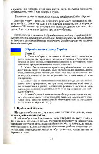 з’ясувала, що чоловік, який жив поруч, ішов до сусіда допомогти
рубати дрова, тому й мав сокиру в руках.
Висловіть думку, чи мала місце в цьому випадку необхідна оборона.
Зверніть увагу —реальної небезпеки, реального посягання на дів­
чину не було. Однак чи були в неї підстави вважати, що їй загрожує
небезпека? Напевно, що ситуація, яка склалася, давала для цього під­
стави. В таких випадках ідеться про уявну оборону.
Ознайомтеся з витягом із Кримінального кодексу України та ви­
значте основні ознаки уявної оборони. Обґрунтуйте, чи відповідають
дії дівчини в наведеній ситуації визначенню уявної оборони, які наслідки
для неї настануть.
З Кримінального кодексу України
Стаття 37
1. Уявною обороною визнаються дії, пов’язані із заподіянням
шкоди за таких обставин, коли реального суспільно небезпечного по­
сягання не було, і особа, неправильно оцінюючи дії потерпілого, лише
помилково припускала наявність такого посягання.
2. Уявна оборона виключає кримінальну відповідальність за запо­
діяну шкоду лише у випадках, коли обстановка, що склалася, давала
особі достатні підстави вважати, що мало місце реальне посягання, і во­
на не усвідомлювала і не могла усвідомлювати помилковості свого
припущення.
3. Якщо особа не усвідомлювала і не могла усвідомлювати помил­
ковості свого припущення, але при цьому перевищила межі захисту,
що дозволяються в умовах відповідного реального посягання, вона
підлягає кримінальній відповідальності як за перевищення меж необ­
хідної оборони.
4. Якщо вобстановці, щосклалася, особанеусвідомлювала, але мог­
ла усвідомлювати відсутність реального суспільно небезпечного пося­
гання, вона підлягає кримінальній відповідальності за заподіяння
шкоди через необережність (...).
5. Крайня необхідність.
Ще однією обставиною, яка виключає злочинність діяння, закон,
визнає крайню необхідність.
Водій автобуса, який перевозив групу дітей, під час руху помітив,
що в машини відмовили гальма. Розуміючи небезпеку та намагаючись
передусім урятувати дітей, водій направив автобус на узбіччя, де стояли
легкові машини. Кілька автомобілів було вщент розбито, перехожий от­
римав легкі пошкодження, однак автобус зупинився, жодна дитина не
отримала травм.
75
 