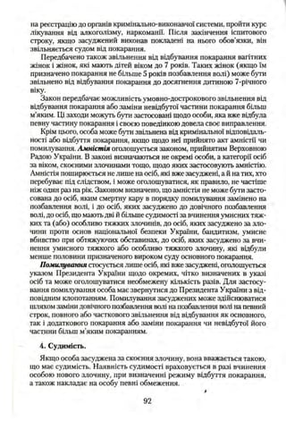 на реєстрацію до органів кримінально-виконавчої системи, пройти курс
лікування від алкоголізму, наркоманії. Після закінчення іспитового
строку, якщо засуджений виконав покладені на нього обов’язки, він
звільняється судом від покарання.
Передбачено також звільнення від відбування покарання вагітних
жінок і жінок, які мають дітей віком до 7 років. Таких жінок (якщо їм
призначено покарання не більше 5 років позбавлення волі) може бути
звільнено від відбування покарання до досягнення дитиною 7-річного
віку.
Закон передбачає можливість умовно-дострокового звільнення від
відбування покарання або заміни невідбутої частини покарання більш
м’яким. Ці заходи можуть бзти застосовані щодо особи, яка вже відбула
певну частину покарання і своєю поведінкою довела своє виправлення.
Крім цього, особа може бути звільнена від кримінальної відповідаль­
ності або відбуття покарання, якщо щодо неї прийнято акт амністії чи
помилування. Амністія оголошується законом, прийнятим Верховною
Радою України. В законі визначаються не окремі особи, а категорії осіб
за віком, скоєними злочинами тощо, щодо яких застосовують амністію.
Амністія поширюється не лише на осіб, які вже засуджені, а й на тих, хто
перебуває під слідством, і може оголошуватися, як правило, не частіше
ніж один раз на рік. Законом визначено, що амністія не може бути засто­
сована до осіб, яким смертну кару в порядку помилування замінено на
позбавлення волі, і до осіб, яких засуджено до довічного позбавлення
волі, до осіб, що мають дві й більше судимості за вчинення умисних тяж­
ких та (або) особливо тяжких злочинів, до осіб, яких засуджено за зло­
чини проти основ національної безпеки України, бандитизм, умисне
вбивство при обтяж5точих обставинах, до осіб, яких засуджено за вчи­
нення умисного тяжкого або особливо тяжкого злочину, які відбули
менше половини призначеного вироком суду основного покарання.
Помилування стосується лише осіб, які вже засуджені, оголошується
указом Президента України щодо окремих, чітко визначених в указі
осіб та може оголошуватися необмежену кількість разів. Для застосу­
вання помилування особа має звернутися до Президента України з від­
повідним клопотанням. Помилування засуджених може здійснюватися
шляхом заміни довічного позбавлення волі на позбавлення волі на певний
строк, повного або часткового звільнення від відбування як основного,
так і додаткового покарання або заміни покарання чи невідбутої його
частини більш м’яким покаранням.
4. Судимість,
Якщо особа засуджена за скоєння злочину, вона вважається такою,
що має судимість. Наявність судимості враховується в разі вчинення
особою нового злочину, при визначенні режиму відбуття покарання,
а також накладає на особу певні обмеження.
92
 
