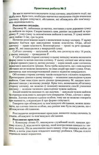 Практична робота № 2
Ви маєте навчитися визначати склад злочину, аналізувати події, що
відбулися. Крім того, необхідно навчитися визначати стадію вчинення
злочину, форми співучасті, обставини, які обтяжують або пом’якшу­
ють відповідальність.
Розглянемо ситуацію.
Пасажир М., зайшовши до вагону, поставив у купе дорожню сумку
та вийшов на перон. Скориставшись цим, раніше засуджений за кра­
діжку Р. узяв сумку та непоміченим вийшов із вагона. У сумці вияви­
лося майже 5 тис. грн та речі.
Почнемо розв’язання задачі з визначення складу злочину. У цьому
випадку йдеться про заволодіння чужою власністю. Отже, об’єкт
злочину —право власності, безпосередньо —гроші та речі громадя­
нина М., які знаходилися у викраденій сумці.
Суб’єкт злочину —загальний, особа, яка досягнула віку 14 років,
у цьому випадку —громадянин Р.
У суб’єктивній стороні злочину в цьому випадку можна визначити
форму вини та мотив скоєння злочину. У цьому злочині має місце вина
у формі прямого умислу, мотив злочину —корисливий, адже злочинець
намагався заволодіти грішми. Хоча треба зазначити, що з викладених
обставин ми не можемо визначити, чи знав злодій про вміст сумки. Отже,
злочинець мав неконкретизований умисел відносно викраденого.
Об’єктивна сторона злочину також складається з кількох складових.
Протиправне діяння в цьому випадку —незаконне заволодіння чужим
майном. Саме внаслідок цього діяння громадянину М. завдано мате­
ріальної шкоди у великому розмірі. Крім того, визначаючи об’єктивну
сторону злочину, ми можемо (і повинні) визначити спосіб учинення
злочину —шляхом таємного заволодіння чужим майном.
Злодій повністю виконав те, що задумав, —заволодів чужим майном
та отримав можливість використати викрадене. Отже, злочин є завер­
шеним. Злочин вчинено однією особою, тому ми не можемо говорити
про наявність, а відповідно й про форми співучасті.
Говорячи про обтяжуючі та пом’якшуючі обставини, можна зазна­
чити, що злочин скоєно особою, яка раніше вже була засуджена, що є
обтяжуючою обставиною.
Розглядаючи запропоновані приклади, визначте склад злочинів, їх
стадію, обтяжуючі та пом’якшуючі обставини.
Розглянемо приклади.
1. Командир літака О., виконуючи службовий політ, наказав дру­
гому пілоту Д. відключити прилад, який контролював швидкість і ви­
соту польоту. Після виконання цього наказу літак знизився майже до
землі, а потім унаслідок невдалого маневру розбився. Обидва пілоти
отримали важкі поранення.
95
 