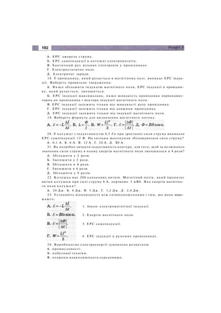 A. ЕРС джерела струму.
Б. ЕРС самоіндукції в котушці електромагніту.
B. Хаотичний рух вільних електронів у провідниках.
Г. Електростатичне поле.
Д. Електричні заряди.
18. У провіднику, який рухається в магнітному полі, виникає ЕРС індук­
ції. Виберіть правильне твердження.
A. Я к щ о збільшити індукцію магнітного поля, ЕРС індукції в провідни­
ку, який рухається, зменшиться.
Б. ЕРС індукції максимальна, якщо швидкість провідника перпендику­
лярна до провідника і вектора індукції магнітного поля.
B. ЕРС індукції залежить тільки від швидкості руху провідника.
Г. ЕРС індукції залежить тільки від довжини провідника.
Д. ЕРС індукції залежить тільки від індукції магнітного поля.
19. Виберіть формулу для визначення магнітного потоку.
20. У котушці з індуктивністю 0,5 Гн при зростанні сили струму виникала
ЕРС самоіндукції 12 В. На скільки щосекунди збільшувалася сила струму?
А . 0,1 А . Б. 6 А . В. 12 А . Г. 24 А . Д. ЗО А .
21. Як потрібно змінити індуктивність контуру, для того, щоб за незмінного
значення сили струму в ньому енергія магнітного поля зменшилася в 4 рази?
A. Збільшити у 2 рази.
Б. Зменшити у 2 рази.
B. Збільшити в 4 рази.
Г. Зменшити в 4 рази.
Д. Збільшити у 8 разів.
22. Котушка має 200 однакових витків. Магнітний потік, який пронизує
витки котушки при силі струму 8 А, дорівнює 3 мВб. Яка енергія магнітно­
го поля котушки?
А . 24 Д ж . Б. 4 Дж. В. 5 Дж. Г. 1,2 Дж. Д. 2,4 Дж.
23. Установіть відповідність між співвідношеннями і тим, що вони вира­
жають:
1. Закон електромагнітної індукції.
2. Енергія магнітного поля.
3. ЕРС самоіндукції.
4. ЕРС індукції в рухомих провідниках.
24. Виробництво електроенергії зумовлено розвитком
A . промисловості.
Б. побутової техніки.
B. охорони навколишнього середовища.
 