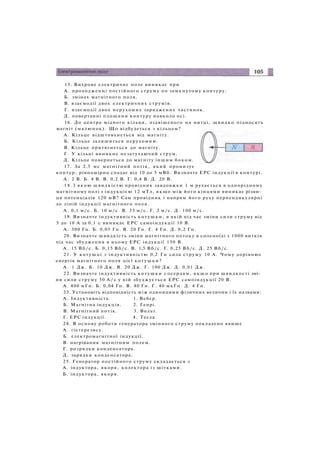 15. Вихрове електричне поле виникає при
A. проходженні постійного струму по замкнутому контуру.
Б. змінах магнітного поля.
B. взаємодії двох електричних струмів.
Г. взаємодії двох нерухомих заряджених частинок.
Д. повертанні площини контуру навколо осі.
16. До центра мідного кільця, підвішеного на нитці, швидко підносять
магніт (малюнок). Що відбудеться з кільцем?
A. Кільце відштовхнеться від магніту.
Б. Кільце залишиться нерухомим.
B. Кільце притягнеться до магніту.
Г. У кільці виникне незатухаючий струм.
Д. Кільце повернеться до магніту іншим боком.
17. За 2,5 мс магнітний потік, який пронизує
контур, рівномірно спадає від 10 до 5 мВб. Визначте ЕРС індукції в контурі.
А . 2 В. Б. 4 В. В. 0,2 В. Г. 0,4 В. Д. 20 В.
1 8 . 3 якою швидкістю провідник завдовжки 1 м рухається в однорідному
магнітному полі з індукцією 12 мТл, якщо між його кінцями виникає різни­
ця потенціалів 120 мВ? Сам провідник і напрям його руху перпендикулярні
до ліній індукції магнітного поля.
А . 0,1 м/с. Б. 10 м/с. В. 35 м/с. Г. 2 м/с. Д. 100 м/с.
19. Визначте індуктивність котушки, в якій під час зміни сили струму від
5 до 10 А за 0,1 с виникає ЕРС самоіндукції 10 В.
А . 300 Гн. Б. 0,05 Гн. В. 20 Гн. Г. 4 Гн. Д. 0,2 Гн.
20. Визначте швидкість зміни магнітного потоку в соленоїді з 1000 витків
під час збудження в ньому ЕРС індукції 150 В.
А . 15 Вб/с. Б. 0,15 Вб/с. В. 1,5 Вб/с. Г. 0,25 Вб/с. Д . 25 Вб/с.
21. У котушці з індуктивністю 0,2 Гн сила струму 10 А. Чому дорівнює
енергія магнітного поля цієї котушки?
А . 1 Дж. Б. 10 Дж. В. 20 Дж. Г. 100 Дж. Д. 0,01 Дж.
22. Визначте індуктивність котушки з осердям, я к щ о при швидкості змі­
ни сили струму 50 А / с у ній збуджується ЕРС самоіндукції 20 В.
А. 400 мГн. Б. 0,04 Гн. В. 40 Гн. Г. 40 мкГн. Д. 4 Гн.
23. Установіть відповідність між одиницями фізичних величин і їх назвами:
A. Індуктивність. 1. Вебер.
Б. Магнітна індукція. 2. Генрі.
B. Магнітний потік. 3. Вольт.
Г. ЕРС індукції. 4. Тесла.
24. В основу роботи генератора змінного струму покладено явище
A. гістерезису.
Б. електромагнітної індукції.
B. нагрівання магнітним полем.
Г. розрядки конденсатора.
Д. зарядки конденсатора.
25. Генератор постійного струму складається з
А. індуктора, якоря, колектора із щітками.
Б. індуктора, якоря.
 