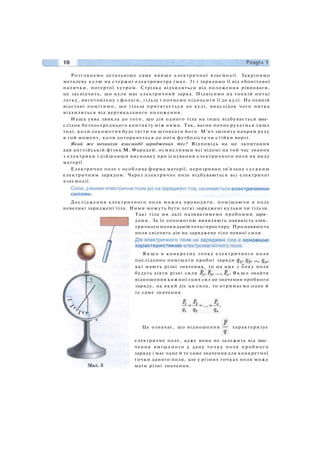 Розглянемо детальніше саме явище електричної взаємодії. Закріпимо
металеву кулю на стержні електрометра (мал. 3) і зарядимо її від ебонітової
палички, потертої хутром. Стрілка відхилиться від положення рівноваги,
це засвідчить, що куля має електричний заряд. Підвісимо на тонкій нитці
легку, виготовлену з фольги, гільзу і почнемо підносити її до кулі. На певній
відстані помітимо, що гільза притягується до кулі, внаслідок чого нитка
відхилиться від вертикального положення.
Наша уява звикла до того, що дія одного тіла на інше відбувається вна­
слідок безпосереднього контакту між ними. Так, вагон почне рухатися лише
тоді, коли локомотив буде тягти чи штовхати його. М'яч змінить напрям руху
в той момент, коли доторкнеться до ноги футболіста чи стійки воріт.
Який же механізм взаємодії заряджених тіл? Відповідь на це запитання
дав англійській фізик М. Фарадей, осмисливши всі відомі на той час знання
з електрики і дійшовши висновку про існування електричного поля як виду
матерії.
Електричне поле є особлива форма матерії, нерозривно зв'язана з усяким
електричним зарядом. Через електричне поле відбуваються всі електричні
взаємодії.
Дослідження електричного поля можна проводити, поміщаючи в поле
невеликі заряджені тіла. Ними можуть бути легкі заряджені кульки чи гільзи.
Такі тіла ми далі називатимемо пробними заря­
дами. За їх допомогою виявляють наявність елек­
тричного поля в даній точці простору. Про наявність
поля свідчить дія на заряджене тіло певної сили.
Я к щ о в конкретну точку електричного поля
послідовно поміщати пробні заряди
які мають різні значення, то на них з ооку поля
будуть діяти різні сили Я к щ о знайти
відношення кожної з цих сил до значення пробного
заряду, на який діє ця сила, то отримаємо одне й
те саме значення:
Це означає, що відношення характеризує
електричне поле, адже воно не залежить від зна­
чення в м і щ е н о г о у дану т о ч к у поля п р о б н о г о
заряду і має одне й те саме значення для конкретної
точки даного поля, але у різних точках поля може
мати різні значення.
 
