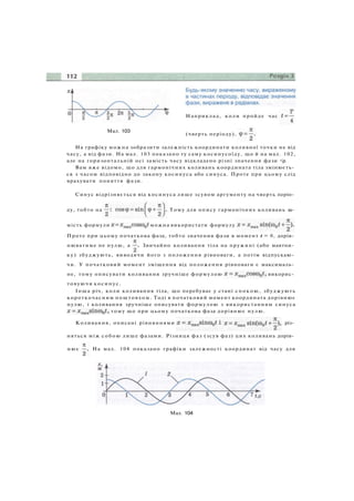 Мал. 103
Наприклад, коли пройде час
(чверть періоду),
На графіку можна зобразити залежність координати коливної точки не від
часу, а від фази. На мал. 103 показано ту саму косинусоїду, що й на мал. 102,
але на горизонтальній осі замість часу відкладено різні значення фази <р.
Вам вже відомо, що для гармонічних коливань координата тіла змінюєть­
ся з часом відповідно до закону косинуса або синуса. Проте при цьому слід
врахувати поняття фази.
Синус відрізняється від косинуса лише зсувом аргументу на чверть періо­
ду, тобто на Тому для опису гармонічних коливань за­
мість формули можна використати формулу
Проте при цьому початкова фаза, тобто значення фази в момент t = 0, дорів­
нюватиме не нулю, а Звичайно коливання тіла на пружині (або маятни­
ку) збуджують, виводячи його з положення рівноваги, а потім відпускаю­
чи. У початковий момент зміщення від положення рівноваги є максималь­
не, тому описувати коливання зручніше формулою викорис­
товуючи косинус.
Інша річ, коли коливання тіла, що перебуває у стані спокою, збуджують
короткочасним поштовхом. Тоді в початковий момент координата дорівнює
нулю, і коливання зручніше описувати формулою з використанням синуса
тому що при цьому початкова фаза дорівнює нулю.
Коливання, описані рівняннями різ­
няться між собою лише фазами. Різниця фаз (зсув фаз) цих коливань дорів­
нює На мал. 104 показано графіки залежності координат від часу для
Мал. 104
 