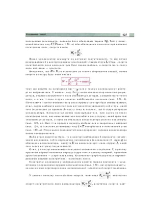 попередньо заряджають, надаючи його обкладкам заряди Тоді у почат­
ковий момент часу (мал. 120, а) між обкладками конденсатора виникає
електричне поле, енергія якого
Я к щ о конденсатор замкнути на к о т у ш к у індуктивності, то він почне
розряджатися й у контурі виникне зростаючий з часом струм Отже, енергія
електричного поля конденсатора буде зменшуватися, а енергія магнітного
поля котушки — зростати.
Вважаючи, що то відповідно до закону збереження енергії, повна
енергія контуру буде мати вигляд
тому що енергія на нагрівання провідників у такому коливальному конту­
рі не витрачається. У момент часу коли конденсатор повністю розря­
диться, енергія електричного поля зменшиться до нуля, а енергія магнітного
поля, а отже, і сила струму досягне найбільшого значення (мал. 120, б).
Починаючи з цього моменту часу сила струму у контурі буде зменшуватися,
отже, почне слабшати магнітне поле котушки й індукований у ній струм, який
тече (відповідно до правила Ленца) у тому ж напрямі, що й струм розрядки
конденсатора. Конденсатор почне перезаряджатися, при цьому виникне
електричне поле, яке намагатиметься послабити силу струму, який зрештою
зменшиться до нуля, а заряд на обкладках конденсатора досягне максимуму
(мал. 120, в). Далі ті ж процеси почнуть відбуватися в зворотному напрямі
(мал. 120, г) і система до моменту часу повернеться в початковий стан
(мал. 120, а). Після цього розглянутий цикл розрядки і зарядки конденсатора
почне повторюватися.
Якби втрат енергії не було, то в контурі відбувалися б періодичні незату-
хаючі коливання, тобто періодично змінювалися (коливалися) б заряд на
обкладках конденсатора, напруга на конденсаторі і сила струму , який
тече через котушку індуктивності.
Отже, у контурі виникають електричні коливання з періодом Т, причому
протягом першої половини періоду струм тече в одному напрямі, протягом
другої половини — у протилежному. Коливання супроводжуються перетво­
реннями енергій електричних і магнітних полів.
Електричні коливання у коливальному контурі можна порівняти з меха­
нічними коливаннями пружинного маятника (мал. 120), які супроводжують­
ся взаємними перетвореннями потенціальної і кінетичної енергії маятника.
У даному випадку потенціальна енергія маятника аналогічна
енергії електричного поля конденсатора кінетична енергія маят-
 