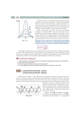 Мал. 123
Таким чином, у коливальному контурі можуть
існувати два типи коливань: власні коливання,
частота яких визначається властивостями са­
мого контуру, його індуктивністю і ємністю, та
вимушені коливання,частота яких визначається
діючою в контурі ЕРС і може бути довільною.
При зближенні частоти власних коливань
контуру і частоти ЕРС, що діє в контурі, спо­
стерігається збільшення струму в контурі, а коли
настає збіг частот, опір контуру стає найменшим,
а сила струму стає найбільшою. Такий випадок є
особливо важливим, він називається резонансом.
Залежність амплітуди сили струму від частоти для різних опорів показано
на мал. 123. Одночасно із зростанням сили струму під час резонансу різко
зростають напруги на конденсаторі і котушці індуктивності, які при малому
активному опорі у багато разів перевищують зовнішню напругу.
1. За яких умов в електричному колі виникають вимушені електричні коливання?
2. Що таке автоколивання?
3. За яких умов виникає електричний резонанс?
4. У чому відмінність автоколивань від вимушених коливань і вільних?
ЕЛЕКТРОМАГНІТНЕ ПОЛЕ.
ЕЛЕКТРОМАГНІТНІ ХВИЛІ
У 60-х роках X I X ст. Дж. Максвелл розробив теорію електромагнітного
поля, за я к о ю змінне електричне поле породжує змінне магнітне. Ці поля
мають вихровий характер: силові лінії поля, яке породжує, концентрично
охоплені силовими лініями поля, що породжується. Внаслідок цього утво­
рюється система «переплетених» між
собою електричних і магнітних полів.
Деяке уявлення про характер змінно­
го електромагнітного поля може дати
мал. 124, який є ніби миттєвим знім­
ком цього поля
Пряма лінія відображає первин­
не змінне електричне поле, кола у
горизонтальній площині — це вторинні
 