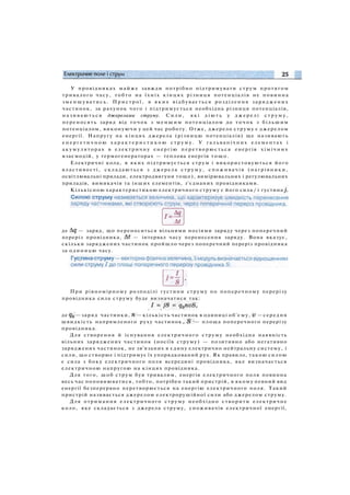 У провідниках майже завжди потрібно підтримувати струм протягом
тривалого часу, тобто на їхніх кінцях різниця потенціалів не повинна
зменшуватись. П р и с т р о ї , в я к и х відбувається розділення заряджених
частинок, за рахунок чого і підтримується необхідна різниця потенціалів,
н а з и в а ю т ь с я джерелами струму. Сили, які д і ю т ь у д ж е р е л і с т р у м у ,
переносять заряд від точок з м е н ш и м потенціалом до т о ч о к з більшим
потенціалом, виконуючи у цей час роботу. Отже, джерело струму є джерелом
енергії. Напругу на кінцях джерела (різницю потенціалів) ще називають
е н е р г е т и ч н о ю х а р а к т е р и с т и к о ю с т р у м у . У гальванічних елементах і
акумуляторах в електричну енергію перетворюється енергія х і м і ч н и х
взаємодій, у термогенераторах — теплова енергія тощо.
Електричні кола, в яких підтримується струм і використовуються його
властивості, складаються з джерела струму, с п о ж и в а ч і в (нагрівники,
освітлювальні прилади, електродвигуни тощо), вимірювальних і регулювальних
приладів, вимикачів та інших елементів, з'єднаних провідниками.
Кількісною характеристикою електричного струму є його сила / і густина
де — заряд, що переноситься вільними носіями заряду через поперечний
переріз провідника, — інтервал часу перенесення заряду. Вона вказує,
скільки заряджених частинок пройшло через поперечний переріз провідника
за одиницю часу.
При рівномірному розподілі густини струму по поперечному перерізу
провідника сила струму буде визначатися так:
де —заряд частинки, —кількість частинок в одиниці об'єму, —середня
швидкість напрямленого руху частинок, — площа поперечного перерізу
провідника.
Для створення й існування електричного струму необхідна наявність
вільних заряджених частинок (носіїв струму) — позитивно або негативно
заряджених частинок, не зв'язаних в єдину електрично нейтральну систему, і
сили, що створює і підтримує їх упорядкований рух. Як правило, такою силою
є сила з боку електричного поля всередині провідника, яке визначається
електричною напругою на кінцях провідника.
Для того, щоб струм був тривалим, енергія електричного поля повинна
весь час поповнюватися, тобто, потрібен такий пристрій, в якому певний вид
енергії безперервно перетворюється на енергію електричного поля. Такий
пристрій називається джерелом електрорушійної сили або джерелом струму.
Для отримання електричного струму необхідно створити електричне
коло, яке складається з джерела струму, споживачів електричної енергії,
 