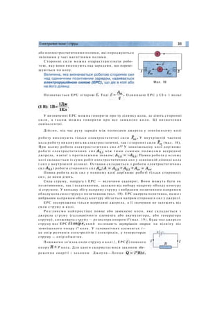 або неелектростатичними полями, які породжуються
змінними у часі магнітними полями.
Сторонні сили можна охарактеризувати робо­
тою, яку вони виконують над зарядами, що перемі­
щуються по колу.
Мал. 18
Позначається ЕРС літерою Тоді Одиницею ЕРС у СІ є 1 вольт
У визначенні ЕРС можна говорити про ту ділянку кола, де діють сторонні
сили, а т а к о ж м о ж н а говорити про все замкнене к о л о . Ці визначення
еквівалентні.
Дійсно, під час руху зарядів між полюсами джерела у зовнішньому колі
роботу виконують тільки електростатичні сили У внутрішній частині
кола роботу виконують як електростатичні, так і сторонні сили (мал. 18).
При цьому робота електростатичних сил А12 У зовнішньому колі дорівнює
роботі електростатичних сил між тими самими полюсами всередині
джерела, взятої з протилежним знаком: Повна робота у всьому
колі складається із суми робіт електростатичних сил у зовнішній ділянці кола
і сил у внутрішній ділянці. Остання складається з роботи електростатичних
сил і роботи сторонніх сил
Повна робота всіх сил у повному колі дорівнює роботі тільки сторонніх
сил, де вони діють.
Сила струму, напруга і ЕРС — величини скалярні. Вони можуть бути як
позитивними, так і негативними, залежно від вибору напряму обходу контуру
зі струмом. У випадку збігу напряму струму з вибраним позитивним напрямом
обходу кола сила струму є позитивною (мал. 19). ЕРС джерела позитивна, якщоз
вибраним напрямом обходу контуру збігається напрям сторонніх сил у джерелі.
ЕРС зосереджена тільки всередині джерела, а її значення не залежить від
сили струму в колі.
Розглянемо найпростіше повне або замкнене коло, яке складається з
джерела струму (гальванічного елемента або акумулятора, або генератора
струму), споживача струму — резистора опором і? (мал. 19). Будь-яке джерело
струму має ЕРС який називають внутрішнім опором на відміну від
зовнішнього опору і? кола. У гальванічних елементах і—
це опір розчинів електролітів і електродів, у генераторах
струму — опір обмоток.
Покажемо зв'язок сили струму в колі /, ЕРС і повного
опору кола. Для цього скористаємося законом збе­
реження енергії і законом Джоуля—Ленца:
 