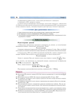 1. Чому покази вольтметра при розімкнутому і замкнутому ключі різні?
2. Як підвищити точність вимірювання ЕРС джерела струму?
3. Чи ви можете запропонувати інші способи вимірювання ЕРС і внутрішнього опо­
ру джерела струму?
Р о з в ' я з у є м о разом
1. Внаслідок ввімкнення чергового споживача на ділянці, де вольтметром
вимірювали напругу, покази його зменшилися. Чому?
Р о з в ' я з а н н я
Споживач ввімкнули'паралельно ділянці, що зменшило її опір. При постійній
силі струму на ділянці зменшення опору призвело до зменшення показів вольтметра.
2. Акумулятор, ЕРС якого 6 В і внутрішній опір 0,1 Ом, живить зовнішнє коло
опором 12,4 Ом. Яка кількість теплоти виділиться за 10 хв у всьому колі?
Р о з в ' я з а н н я
Згідно із законом Ома для повного кола сила струму в ньому Кіль­
кість теплоти, що виділилася на зовнішній ділянці, визначається за формулою
на внутрішній —
Отже, повна кількість теплоти така:
Підставивши значення фізичних величин, отримаємо О. = 1728 Дж.
36. Вольтметр показує напругу 6 В. Які покази амперметра А і вольтметрів
(мал. 23)?
37. Вольтметр показує 0,9 В. Які покази амперметрів А5 і А2 (мал. 24)?
38. За графіком залежності сили струму в реостаті від його опору визначте напругу
на реостаті (мал. 25).
39. За графіком залежності сили струму в провіднику від напруги обчисліть опір про­
відника (мал. 26).
40. На електричній плитці з відкритою спіраллю нагрівається чайник. Під час ки­
піння частину спіралі залило водою. Як змінилося розжарення незалитої части­
ни спіралі?
41. Чому нитка електролампочки сильно розжарюється, а дроти, що підводять струм,
залишаються холодними, хоча через лампу і дроти проходить струм однакової сили?
42. В обмотці електродвигуна, опір якої 0,75 Ом, сила струму 20 А. Яка кількість те­
плоти виділяється цією обмоткою за 1 хв роботи двигуна?
3. Перевірити роботу кола, коли ключ розімкнуто і замкнуто.
4. Виміряти ЕРС джерела струму.
5. Зняти покази амперметра і вольтметра, коли ключ замкнуто, і обчислити
гпр. Обчислити абсолютну і відносну похибки вимірювання ЕРС і внутрішнього
опору джерела струму, використовуючи дані про клас точності приладів.
 