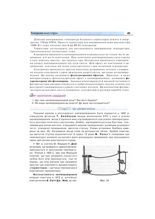 Діапазон вимірюваних температур більшості термісторів лежить в інтер­
валі від 170 до 570 К. Проте є термістори для вимірювання дуже високих ( д о
1300 К) і дуже низьких (від 4 до 80 К) температур.
Термістори застосовують для дистанційного вимірювання температури,
протипожежної сигналізації тощо.
Електрична провідність напівпровідників підвищується не тільки від їх на­
грівання, а й від їх освітлення. При освітленні напівпровідника сила струму
в колі помітно зростає, що свідчить про збільшення провідності (зменшен­
ня опору) напівпровідників під дією світла. Цей ефект не пов'язаний з на­
гріванням, оскільки він може спостерігатися і при незмінній температурі.
Електрична провідність зростає внаслідок розривання зв'язків і утворен­
ня вільних електронів і дірок за рахунок енергії світла, що падає на напівпро­
відник. Це явище називають фотоелектричним ефектом. Прилади, в яких
використовують фотоелектричний ефект у напівпровідниках, називають фо-
торезисторами або фотоопорами. Завдяки мініатюрності й високій чутливості
фоторезистори використовуються в найрізноманітніших галузях техніки для
реєстрації і вимірювання слабких світлових потоків. За допомогою фоторе-
зисторів визначають якість поверхонь, контролюють розміри виробів т о щ о .
1. Що таке напівпровідниковий діод? Яка його будова?
2. Які види напівпровідників ви знаєте? Де вони застосовуються?
Першим кроком у д о с л і д ж е н н і напівпровідників б у л о відкриття у 1822 р.
німецьким ф і з и к о м Т. З е е б е к о м явища виникнення Е Р С у колі з різних
напівпровідників, місця з'єднання яких підтримувалися при різних температурах.
Суть дослідів полягала у наступному: Зеебек, відтворюючи досліди Ерстеда, при­
паював два різних метали, з'єднував їх мідним провідником і розміщав усередині
петлі, утвореної провідником, магнітну стрілку. Схема установки Зеебека наве­
дена на мал. 45. Нагріваючи місце спаю за допомогою свічки, Зеебек помітив,
що магнітна стрілка відхиляється! А через 12 років Ж. П е л ь т ' є повідомив про
температурні аномалії на контакті двох різнорідних провідників при проходженні
через цей контакт електричного струму.
У 1821 р. учитель М. Фарадея Г. Деві
встановив, що провідність «деяких металів»
зменшується зі зростанням температу­
ри. Пізніше у 1833 р. вже сам Фарадей
помітив, що при нагріванні сірчистого
срібла його опір зменшується, тоді як
відомо, що опір металів при нагріванні
зростає (цю властивість використовують
у термісторах — датчиках температури в
електричних термометрах).
Ф о т о ч у т л и в і с т ь напівпровідників
вперше помітили в 1873 р. англійські
електротехніки В. Сміті Д ж . Мей, які при Мал. 45
 