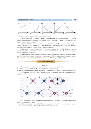 Я знаю, як потрібно розв'язувати задачі
11. Конденсатор ємністю 6 мкФ, заряджений до напруги 400 В, з'єднали
паралельно з незарядженим конденсатором ємністю 19 м к Ф . Я к о ю стала на­
пруга на конденсаторах?
12. Заряд плоского конденсатора дорівнює 17,7 нКл, площа обкладок —
10 см
2
, відстань між ними — 3,5 мм. Конденсатор заповнено слюдою. Визна­
чте енергію електричного поля в конденсаторі.
13. Батарея з двох послідовно з'єднаних елементів з ЕРС 2 В і внутрішнім
опором 0,5 Ом кожний замкнута на резистор опором 3 Ом. Визначте потуж­
ність струму в резисторі.
14. Якої площі поперечного перерізу треба взяти нікеліновий дріт завдовж­
ки 20 м, щоб виготовити з нього нагрівник на 220 В, за допомогою якого мож­
на нагріти 2 л води від 20 °С до кипіння за 10 хв при ККД 8 0 % ?
В а р і а н т І
1. Основною ознакою електричного поля є силова дія на
A. заряджені частинки. Б. молекули ідеального газу.
B. магнітні полюси постійних магнітів. Г. нейтрони. Д. атоми хімічних елементів.
2. На якому малюнку електричне поле точкових зарядів зображено не­
правильно?
3. Як зміниться сила взаємодії двох точкових зарядів, якщо відстань між
ними збільшити втричі?
А. Збільшиться у 3 рази. Б. Збільшиться у 6 разів. В. Зменшиться у 3 рази.
Г. Зменшиться у 6 разів. Д. Зменшиться у 9 разів.
 