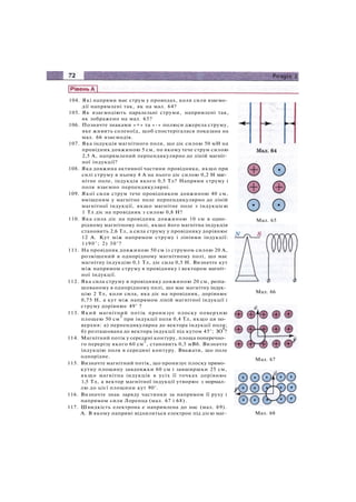 104. Які напрями має струм у проводах, коли сили взаємо­
дії напрямлені так, як на мал. 64?
105. Як взаємодіють паралельні струми, напрямлені так,
як зображено на мал. 65?
106. Позначте знаками «+» та «-» полюси джерела струму,
яке живить соленоїд, щоб спостерігалася показана на
мал. 66 взаємодія.
107. Яка індукція магнітного поля, що діє силою 50 мН на
провідник довжиною 5 см, по якому тече струм силою
2,5 А, напрямлений перпендикулярно до ліній магніт­
ної індукції?
108. Яка довжина активної частини провідника, якщо при
силі струму в ньому 4 А на нього діє силою 0,2 Н маг­
нітне поле, індукція якого 0,5 Тл? Напрями струму і
поля взаємно перпендикулярні.
109. Якої сили струм тече провідником довжиною 40 см,
вміщеним у магнітне поле перпендикулярно до ліній
магнітної індукції, якщо магнітне поле з індукцією
1 Тл діє на провідник з силою 0,8 Н?
110. Яка сила діє на провідник довжиною 10 см в одно­
рідному магнітному полі, якщо його магнітна індукція
становить 2,6 Тл, а сила струму у провіднику дорівнює
12 А. Кут між напрямом струму і лініями індукції:
1)90°; 2) 30°?
111. На провідник довжиною 50 см із струмом силою 20 А,
розміщений в однорідному магнітному полі, що має
магнітну індукцію 0,1 Тл, діє сила 0,5 Н. Визначте кут
між напрямом струму в провіднику і вектором магніт­
ної індукції.
112. Яка сила струму в провіднику довжиною 20 см, розта­
шованому в однорідному полі, що має магнітну індук­
цію 2 Тл, коли сила, яка діє на провідник, дорівнює
0,75 Н, а кут між напрямом ліній магнітної індукції і
струму дорівнює 49° ?
113. Який магнітний потік пронизує плоску поверхню
площею 50 см
2
при індукції поля 0,4 Тл, якщо ця по­
верхня: а) перпендикулярна до вектора індукції поля;
б) розташована до вектора індукції під кутом 45°; ЗО
0
?
114. Магнітний потік у середині контуру, площа поперечно­
го перерізу якого 60 см
2
, становить 0,3 мВб. Визначте
індукцію поля в середині контуру. Вважати, що поле
однорідне.
115. Визначте магнітний потік, що пронизує плоску прямо­
кутну площину завдовжки 60 см і завширшки 25 см,
якщо магнітна індукція в усіх її точках дорівнює
1,5 Тл, а вектор магнітної індукції утворює з нормал­
лю до цієї площини кут 90°.
116. Визначте знак заряду частинки за напрямом її руху і
напрямом сили Лоренца (мал. 67 і 68).
117. Швидкість електрона е напрямлена до нас (мал. 69).
А. В якому напрямі відхилиться електрон під дією маг-
Мал. 66
Мал. 67
Мал. 65
Мал. 68
 