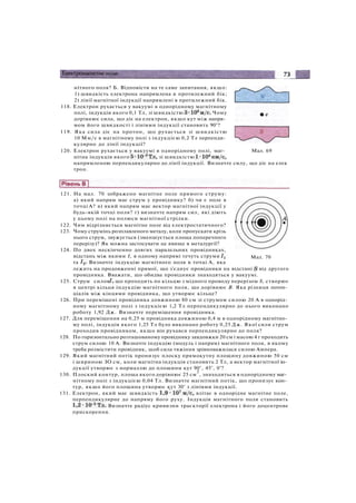 нітного поля? Б. Відповісти на те саме запитання, якщо:
1) швидкість електрона напрямлена в протилежний бік;
2) лінії магнітної індукції напрямлені в протилежний бік.
118. Електрон рухається у вакуумі в однорідному магнітному
полі, індукція якого 0,1 Тл, зі швидкістю Чому
дорівнює сила, що діє на електрон, якщо кут між напря­
мом його швидкості і лініями індукції становить 90°?
119. Яка сила діє на протон, що рухається зі швидкістю
10 Мм/с в магнітному полі з індукцією 0,2 Тл перпенди­
кулярно до лінії індукції?
120. Електрон рухається у вакуумі в однорідному полі, маг- Мал. 69
нітна індукція якого зі швидкістю
напрямленою перпендикулярно до лінії індукції. Визначте силу, що діє на елек
трон.
Мал. 70
121. На мал. 70 зображено магнітне поле прямого струму:
а) який напрям має струм у провіднику? б) чи є поле в
точці А? в) який напрям має вектор магнітної індукції у
будь-якій точці поля? г) визначте напрям сил, які діють
у цьому полі на полюси магнітної стрілки.
122. Чим відрізняється магнітне поле від електростатичного?
123. Чому струмінь розплавленого металу, коли пропускати крізь
нього струм, звужується (зменшується площа поперечного
перерізу)? Як можна застосувати це явище в металургії?
124. По двох нескінченно довгих паралельних провідниках,
відстань між якими І, в одному напрямі течуть струми
та Визначте індукцію магнітного поля в точці А, яка
лежить на продовженні прямої, що з'єднує провідники на відстані від другого
провідника. Вважати, що обидва провідники знаходяться у вакуумі.
125. Струм силою що проходить по кільцю з мідного проводу перерізом S, створює
в центрі кільця індукцію магнітного поля, що дорівнює В. Яка різниця потен­
ціалів між кінцями провідника, що утворює кільце?
126. При переміщені провідника довжиною 80 см зі струмом силою 20 А в однорід­
ному магнітному полі з індукцією 1,2 Тл перпендикулярно до нього виконано
роботу 1,92 Дж. Визначте переміщення провідника.
127. Для переміщення на 0,25 м провідника довжиною 0,4 м в однорідному магнітно­
му полі, індукція якого 1,25 Тл було виконано роботу 0,25 Дж. Якої сили струм
проходив провідником, якщо він рухався перпендикулярно до поля?
128. По горизонтально розташованому провіднику завдовжки 20 см і масою 4 г проходить
струм силою 10 А. Визначте індукцію (модуль і напрям) магнітного поля, в якому
треба розмістити провідник, щоб сила тяжіння зрівноважилася силою Ампера.
129. Який магнітний потік пронизує плоску прямокутну площину довжиною 50 см
і шириною ЗО см, коли магнітна індукція становить 2 Тл, а вектор магнітної ін­
дукції утворює з нормаллю до площини кут 90°, 45°, 0°?
130. Плоский контур, площа якого дорівнює 25 см
2
, знаходиться в однорідному маг­
нітному полі з індукцією 0,04 Тл. Визначте магнітний потік, що пронизує кон­
тур, якщо його площина утворює кут 30° з лініями індукції.
131. Електрон, який має швидкість влітає в однорідне магнітне поле,
перпендикулярне до напряму його руху. Індукція магнітного поля становить
Визначте радіус кривизни траєкторії електрона і його доцентрове
прискорення.
 