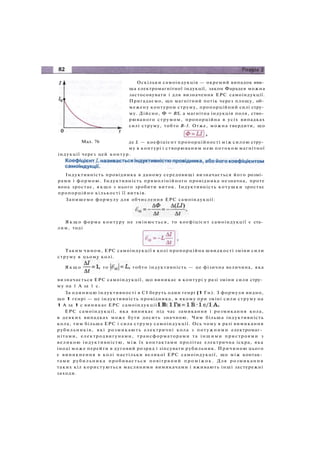 Оскільки самоіндукція — окремий випадок яви­
ща електромагнітної індукції, закон Фарадея можна
застосовувати і для визначення ЕРС самоіндукції.
Пригадаємо, що магнітний потік через площу, об­
межену контуром струму, пропорційний силі стру­
му. Дійсно, Ф = BS, а магнітна індукція поля, ство­
рюваного струмом, пропорційна в усіх випадках
силі струму, тобто В-1. Отже, можна твердити, що
Мал. 76 де L — коефіцієнт пропорційності між силою стру­
му в контурі і створюваним нею потоком магнітної
індукції через цей контур.
Індуктивність провідника в даному середовищі визначається його розмі­
рами і формою. Індуктивність прямолінійного провідника незначна, проте
вона зростає, я к щ о з нього зробити виток. Індуктивність котушки зростає
пропорційно кількості її витків.
Запишемо формулу для обчислення ЕРС самоіндукції:
Я к щ о форма контуру не змінюється, то коефіцієнт самоіндукції є ста­
лим, тоді
Таким чином, ЕРС самоіндукції в колі пропорційна швидкості зміни сили
струму в цьому колі.
Я к щ о то тобто індуктивність — це фізична величина, яка
визначається ЕРС самоіндукції, що виникає в контурі у разі зміни сили стру­
му на 1 А за 1 с.
За одиницю індуктивності в СІ беруть один генрі (1 Гн). З формули видно,
що 1 генрі — це індуктивність провідника, в якому при зміні сили струму на
1 А за 1 с виникає ЕРС самоіндукції
ЕРС самоіндукції, яка виникає під час замикання і розмикання кола,
в деяких випадках може бути досить значною. Чим більша індуктивність
кола, тим більша ЕРС і сила струму самоіндукції. Ось чому в разі вимикання
рубильників, які розмикають електричні кола з потужними електромаг­
нітами, електродвигунами, трансформаторами та іншими пристроями з
великою індуктивністю, між їх контактами пролітає електрична іскра, яка
іноді може перейти в дуговий розряд і зіпсувати рубильник. Причиною цього
є виникнення в колі настільки великої ЕРС самоіндукції, що між контак­
тами рубильника пробивається повітряний п р о м і ж о к . Для розмикання
таких кіл користуються масляними вимикачами і вживають інші застережні
заходи.
 