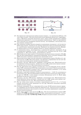 Мал. 83 Мал. 84
167. На паралельні горизонтальні рейки подано напругу, і по провідникуАВ (мал. 83)
тече струм силою /. Під дією магнітного поля провідник рухається з прискорен­
ням а. Визначте індукцію магнітного поля, якщо площа поперечного перерізу
провідника дорівнює S, а густина матеріалу провідника р. Тертя не враховувати.
168. Чим пояснюється нагрівання шматка металу, що перебуває у магнітному полі,
яке швидко змінюється?
169. Три однакові штабові магніти падають в однаковому положенні з тієї ж висоти.
Один падає вільно, інший під час падіння проходить крізь незамкнений солено­
їд, а третій крізь замкнений соленоїд. Порівняти час падіння магнітів. Відпові­
ді обґрунтувати на основі правила Ленца та закону збереження енергії.
170. У замкненому витку, виготовленому із алюмінієвої дротини завдовжки 10 см
і поперечного перерізу 1,4 мм
2
, магнітний потік зменшується від 10 до 5 мВб
упродовж 5 с. Яка сила струму, індукованого у витку?
171. Магнітний потік через кожен із 50 однакових витків котушки становить 100 мВб.
Під час його рівномірного зменшення впродовж 10 мс у котушці виникає ЕРС
200 В. До якого значення зменшується магнітний потік?
172. Магнітний потік через контур замкненого провідника опором ЗО мОм за 2 с змі­
нюється на 12 мВб. Яка сила струму, що протікає у провіднику під час цієї змі­
ни, якщо магнітний потік змінюється рівномірно?
173. Котушка, яка має 1000 витків, перебуває у магнітному полі. Магнітний потік,
що пронизує витки котушки, змінюється на 2 мВб, якщо сила струму в котуш­
ці змінюється на 16 А. Яка індуктивність котушки?
174. Під час зростання сили струму у котушці від 1 до 2 А упродовж 10 мс у ній ви­
никає ЕРС самоіндукції 20 В. Яка індуктивність котушки? Який магнітний по­
тік пронизує котушку в момент часу, коли сила струму становить 1,5 А, якщо
вона має 200 щільно намотаних витків?
175. Котушка, опір якої становить 50 Ом та індуктивність — 0,001 Гн, розміщена в
магнітному полі. Під час рівномірної зміни магнітного поля потік через котуш­
ку зріс на 1000 Вб, і сила струму у котушці збільшилася на 0,1 А. Який заряд
пройшов за цей час по котушці?
176. Котушка, яка має 1000 витків, перебуває у магнітному полі. Магнітний потік,
який пронизує витки котушки, змінюється на 2 мВб, якщо сила струму в ко­
тушці змінюється на 16 А. Яка індуктивність котушки?
177. Під час зміни сили струму в котушці, індуктивність якої 0,11 Гн, у 5,13 раза
енергія магнітного поля змінилася на 16,2 Дж. Визначте початкові значення
енергії та сили струму.
178. Соленоїд завдовжки 50 см і діаметром 0,8 см має 20 000 витків мідного прово­
ду і перебуває під постійною напругою. Визначте час, протягом якого в обмотці
соленоїда виділиться така кількість теплоти, яка буде дорівнювати енергії маг­
нітного поля в соленоїді.
179. Який заряд пройде через резистор (мал. 84) після розмикання ключа? ЕРС
джерела внутрішній опір = 1,5 Ом, індуктивність котушки L = 0,2 Гн,
опори резисторів Опором котушки можна знехтувати.
 