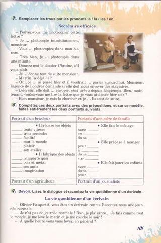 f 1. Remplacez les trous par les pronoms le / la / les / en.
Secrétaire efficace
- Pouvez-vous me photocopier cette
lettre ?
- Je ... photocopie immédiatement,
monsieur.
- Vous ... photocopiez dans mon bu­
reau.
- Très bien, je ... photocopie dans
une minute.
- Donnez-moi le dossier Ukraine, s’il
vous plaît.
- Je ... donne tout de suite monsieur.
- Martin l’a déjà lu ?
- Oui, je ... ai passé hier et il voudrait ... parler aujourd’hui. Monsieur,
l’agence de Londres demande si elle doit nous envoyer des stagiaires.
- Bien sûr, elle doit ... envoyer, c’est prévu depuis longtemps. Bien, main­
tenant, voulez-vous me lire la lettre que je vous ai dictée hier soir ?
- Bien monsieur, je vais la chercher et je ... lis tout de suite.
S, Complétez ces deux portraits avec des prépositions, et sur ce modèle,
faites entièrement les deux portraits suivants.
Portrait d’un bricoleur Portrait d’une mère de famille
• Il répare les objets
toute vitesse
trois secondes
facilité
tout le monde
plaisir
son atelier
• Il fabrique des objets
n’importe quoi
bois et métal
ses amis
imagination
• Elle fait le ménage
avec
en
dans
• Elle prépare à manger
pour
à
dans
sur
• Elle fait jouer les enfants
avec
dans
pour
Portrait d’un agriculteur Portrait d’un journaliste
<7. Devoir. Lisez le dialogue et racontez la vie quotidienne d’un écrivain.
La vie quotidienne d’un écrivain
- Olivier Pasquetti, vous êtes un écrivain connu. Racontez-nous une jour­
née normale.
- Je n’ai pas de journée normale ! Bon, je plaisante... Je fais comme tout
le monde, je me lève le matin et je me couche le soir !
- A quelle heure vous vous levez, en général ?
101
 