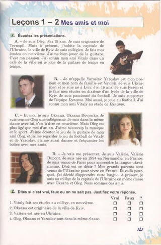 Leçons 1 —2 Mes amis et moi
/ . Écoutez les présentations.
A. - Je suis Oleg. J’ai 15 ans. Je suis originaire de
Ternopil. Mais à présent, j’habite la capitale de
l’Ukraine, la ville de Kyiv. Je suis collégien. Je fais mes
études en neuvième. J’aime bien jouer de la guitare.
C’est ma passion. J’ai connu mon ami Vitaly dans un
café de la ville où je joue de la guitare de temps en
temps.
B. - Je m’appelle Yaroslav. Yaroslav est mon pré­
nom et mon nom de famille est Vavryk. Je suis Ukrai­
nien et je suis né à Lviv. J’ai 16 ans. Je suis lycéen et
je fais mes études en dixième d’un lycée de la ville de
Kyiv. Je suis passionné du football. Je suis supporter
de l’équipe Dynamo. Moi aussi, je joue au football. J’ai
connu mon ami Vitaly au stade de Dynamo.
C. - Et moi, je suis Oksana. Oksana Dovjenko. Je
suis comme Oleg une collégienne. Je suis dans la même
classe avec lui, c’est-à-dire en neuvième. Mais Oleg est
plus âgé que moi d’un an. J’aime beaucoup la musique
et le sport. J’aime écouter le jeu de la guitare de mon
ami Oleg, et j’aime regarder le jeu du football de Vitaly
et de Yaroslav. J’aime aussi danser et fréquenter les
boîtes avec mes amis.
D. - Je vais me présenter. Je suis Valérie, Valérie
Dupont. Je suis née en 1994 en Normandie, en France.
Je suis venue de Paris pour apprendre la langue ukrai­
nienne. D’où est ce désir ? Mes grands parents sont
venus de l’Ukraine pour vivre en France. Et voilà pour­
quoi, j’ai décidé d’apprendre cette langue. A présent, je
suis au collège de la capitale de l’Ukraine en même classe
avec Oksana et Oleg. Nous sommes des amis.
Z . Dites si c’est vrai, faux ou on ne sait pas. Justifiez votre réponse.
Vrai Faux ?
1. Vitaly fait ses études au collège, en neuvième. □ n □
2. Oksana est originaire de la ville de Kyiv. □ □ □
3. Valérie est née en Ukraine. □ □ □
4. Oleg, Oksana et Yaroslav sont dans la même classe. □ □ □
I2J
 