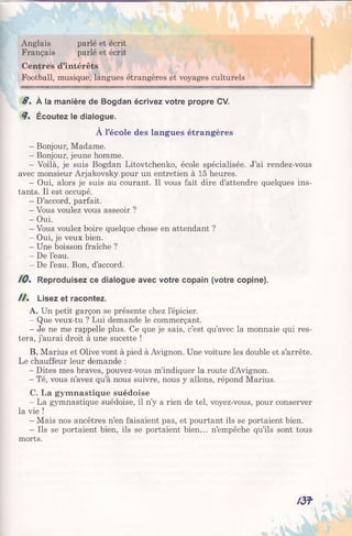 Anglais parlé et écrit
Français parlé et écrit
Centres d’intérêts
Football, musique, langues étrangères et voyages culturels
8 . À la manière de Bogdan écrivez votre propre CV.
8% Écoutez le dialogue.
À l’école des langues étrangères
- Bonjour, Madame.
- Bonjour, jeune homme.
- Voilà, je suis Bogdan Litovtchenko, école spécialisée. J’ai rendez-vous
avec monsieur Arjakovsky pour un entretien à 15 heures.
- Oui, alors je suis au courant. Il vous fait dire d’attendre quelques ins­
tants. Il est occupé.
- D’accord, parfait.
- Vous voulez vous asseoir ?
- Oui.
- Vous voulez boire quelque chose en attendant ?
- Oui, je veux bien.
- Une boisson fraîche ?
- De l’eau.
- De l’eau. Bon, d’accord.
10% Reproduisez ce dialogue avec votre copain (votre copine).
/ / . Lisez et racontez.
A. Un petit garçon se présente chez l’épicier.
- Que veux-tu ? Lui demande le commerçant.
- Je ne me rappelle plus. Ce que je sais, c’est qu’avec la monnaie qui res­
tera, j’aurai droit à une sucette !
B. Marius et Olive vont à pied à Avignon. Une voiture les double et s’arrête.
Le chauffeur leur demande :
- Dites mes braves, pouvez-vous m’indiquer la route d’Avignon.
- Té, vous n’avez qu’à nous suivre, nous y allons, répond Marius.
C. La gymnastique suédoise
- La gymnastique suédoise, il n’y a rien de tel, voyez-vous, pour conserver
la vie !
- Mais nos ancêtres n’en faisaient pas, et pourtant ils se portaient bien.
- Ils se portaient bien, ils se portaient bien... n’empêche qu’ils sont tous
morts.
/ 3 f
 