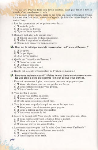 - Tu as tort. Pouvoir faire son devoir électoral n’est pas donné à tout le
monde, c’est une chance, tu sais !
- Tu as sans doute raison, mais tu me feras un cours d’éducation civique
un autre jour. Moi aussi, le devoir m’appelle : je dois aller battre l’équipe de
Jules Ferry.
1. Les deux personnes qui se parlent sont deux :
a) □ amis de lycée.
b) □ collègues de bureau.
c) □ journalistes sportifs.
2. Bernard doit aller à la mairie pour :
a) □ donner un cours d’éducation civique.
b) □ aider à organiser les élections.
c) D faire une démarche administrative.
«3. Quel est le principal sujet de conversation de Franck et Bernard ?
a) □ Le sport.
b) □ La politique.
c) □ Le devoir civique.
4. Quelle est l’intention de Bernard ?
a) □ Convaincre son ami.
b) □ Critiquer son ami.
c) □ Se moquer de son ami.
5. Quelle est la seule préoccupation de Franck ce matin-là ?
3 * Êtes-vous vraiment sportif ? Faites le test. Lisez les réponses et met­
tez une croix à celle qui exprime le mieux ce que vous pensez.
1. Pendant une course à pied, vous voyez que vous ne gagnerez pas.
a) □ Vous ralentissez pour ne pas perdre vos forces.
b) □ Vous continuez comme vous pouvez.
c) □ Vous abandonnez.
2. Vous perdez à un jeu.
a) □ Vous vous mettez en colère.
b) □ Vous souriez quand même.
c) □ Cela vous est complètement égal.
3. Vous jouez contre quelqu’un qui est moins fort que vous.
a) □ Vous jouez très sérieusement pour gagner.
b) □ Vous le laissez gagner quelquefois.
c) □ Vous vous moquez de lui.
4. Match de basket-ball. Vous avez le ballon, mais vous êtes mal placé.
a) H Vous essayez d’envoyer le ballon dans le panier.
b) □ Vous le lancez à un camarade bien placé.
c) □ Vous ne pouvez pas vous décider.
5. L’ascenseur n’arrive pas tout de suite. Que faites-vous d’habitude ?
a) □ Vous attendez tranquillement son arrivée.
b) □ Vous prenez l’escalier.
c) □ Vous l’appelez sans arrêt.
m
 