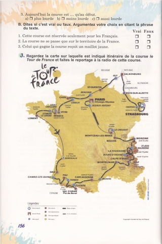 3. Aujourd’hui la course est ... qu’au début.
a) □ plus lourde b) □ moins lourde c) □ aussi lourde
B. Dites si c’est vrai ou faux. Argumentez votre choix en citant la phrase
du texte.
Vrai Faux
1. Cette course est réservée seulement pour les Français. □ □
2. La course ne se passe que sur le territoire de la France. □ □
3. Celui qui gagne la course reçoit un maillot jaune. □ □
«3. Regardez la carte sur laquelle est indiqué itinéraire de la course le
Tour de France et faites le reportage à la radio de cette course.
B flG O U f
LORIENT
SAINT
GREGOIRE
ST*^Sf« "T R C
LE-GRAND RENNES
PAYS-BAS
V A L K E N B U R G
4 jb 2 ï ALLEMAGNE
LUXEMBOURG
ESCI+SUR A LZETTE
WKHOSUf
OBERNAI ^ I
•3R*sci3s2^letf
STRASBOURG
-—
luorf,io
BORDEAUX
LATOUSSUIR E
BOURG■D OISA NS
ITALPE D >
M O NTELIM AR
iêfsHet
O*XJ0
C A M B O LE S -B A IN S
PAU
CARCASSONNE
j m BEZIERS
U'MtM
V A L D 'A R A N
ESPACE P tad eB o re t
Légendes
©
n
Gapvagrt Sùcset* i o Tou* >*e
/56
 