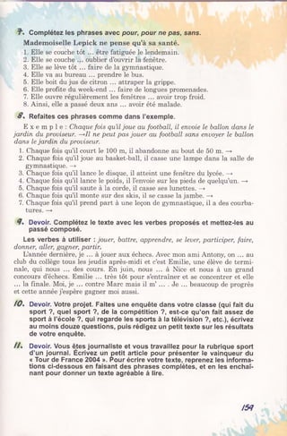 7 . Complétez les phrases avec pour, pour ne pas, sans.
Mademoiselle Lepick ne pense qu’à sa santé.
1. Elle se couche tôt ... être fatiguée le lendemain.
2. Elle se couche ... oublier d’ouvrir la fenêtre.
3. Elle se lève tôt ... faire de la gymnastique.
4. Elle va au bureau ... prendre le bus.
5. Elle boit du jus de citron ... attraper la grippe.
6. Elle profite du week-end ... faire de longues promenades.
7. Elle ouvre régulièrement les fenêtres ... avoir trop froid.
8. Ainsi, elle a passé deux ans ... avoir été malade.
S . Refaites ces phrases comme dans l’exemple.
E x e m p l e : Chaque fois qu’il joue au football, il envoie le ballon dans le
jardin du proviseur. —».Il ne peut pas jouer au football sans envoyer le ballon
dans le jardin du proviseur.
1. Chaque fois qu’il court le 100 m, il abandonne au bout de 50 m. —>
2. Chaque fois qu’il joue au basket-ball, il casse une lampe dans la salle de
gymnastique. —»
3. Chaque fois qu’il lance le disque, il atteint une fenêtre du lycée. —»
4. Chaque fois qu’il lance le poids, il l’envoie sur les pieds de quelqu’un. —»
5. Chaque fois qu’il saute à la corde, il casse ses lunettes. —>
6. Chaque fois qu’il monte sur des skis, il se casse la jambe. —»
7. Chaque fois qu’il prend part à une leçon de gymnastique, il a des courba­
tures. —»
Devoir. Complétez le texte avec les verbes proposés et mettez-les au
passé composé.
Les verbes à utiliser : jouer, battre, apprendre, se lever, participer, faire,
donner, aller, gagner, partir.
L’année dernière, je ... à jouer aux échecs. Avec mon ami Antony, on ... au
club du collège tous les jeudis après-midi et c’est Emilie, une élève de termi­
nale, qui nous ... des cours. En juin, nous ... à Nice et nous à un grand
concours d’échecs. Emilie ... très tôt pour s’entraîner et se concentrer et elle
... la finale. Moi, je ... contre Marc mais il m’ .... Je ... beaucoup de progrès
et cette année j’espère gagner moi aussi.
10. Devoir. Votre projet. Faites une enquête dans votre classe (qui fait du
sport ?, quel sport ?, de la compétition ?, est-ce qu’on fait assez de
sport à l’école ?, qui regarde les sports à la télévision ?, etc.), écrivez
au moins douze questions, puis rédigez un petit texte sur les résultats
de votre enquête.
Ils Devoir. Vous êtes journaliste et vous travaillez pour la rubrique sport
d’un journal. Écrivez un petit article pour présenter le vainqueur du
« Tour de France 2004 ». Pour écrire votre texte, reprenez les informa­
tions ci-dessous en faisant des phrases complètes, et en les enchaî­
nant pour donner un texte agréable à lire.
154
 