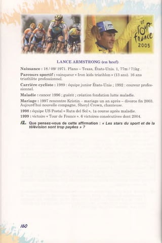 LANCE ARMSTRONG (en bref)
Naissance : 18 / 09/1971. Piano - Texas, États-Unis. 1, 77m / 71kg .
Parcours sportif : vainqueur « Iron kids triathlon » (13 ans). 16 ans
triathlète professionnel.
Carrière cycliste : 1989 : équipe junior États-Unis ; 1992 : coureur profes­
sionnel.
Maladie : cancer 1996 ; guérit ; création fondation lutte maladie.
Mariage : 1997 rencontre Kristin - mariage un an après - divorce fin 2003.
Aujourd’hui nouvelle compagne, Sheryl Crown, chanteuse.
1998 : équipe US Postal « Ruta del Sol », la course après maladie.
1999 : victoire « Tour de France ». 6 victoires consécutives dont 2004.
/2.* Que pensez-vous de cette affirmation : « Les stars du sport et de la
télévision sont trop payées » ?
160
 