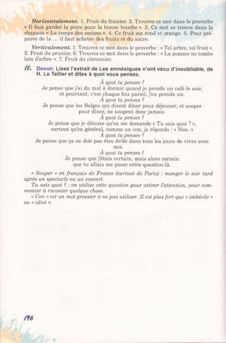 Horizontalement. 1. Fruit du fraisier. 2. Trouvez ce mot dans le proverbe
« Il faut garder la poire pour la bonne bouche ». 3. Ce mot se trouve dans la
chanson « Le temps des cerises ». 4. Ce fruit est rond et orange. 5. Pour pré­
parer de la ... il faut acheter des fruits et du sucre.
Verticalement. 1. Trouvez ce mot dans le proverbe : « Tel arbre, tel fruit ».
2. Fruit du prunier. 6. Trouvez ce mot dans le proverbe : « La pomme ne tombe
loin d’arbre ». 7. Fruit du citronnier.
/ / . Devoir. Lisez l’extrait de Les amnésiques n’ont vécu d’inoubliable, de
H. Le Tellier et dites à quoi vous pensez.
À quoi tu penses ?
Je pense que j’ai du mal à dormir quand je prends un café le soir,
et pourtant, c’est chaque fois pareil, j’en prends un.
A quoi tu penses 1
Je pense que les Belges qui disent dîner pour déjeuner, et souper
pour dîner, ne soupent donc jamais.
A quoi tu penses ?
Je pense que je déteste qu’on me demande « Tu sais quoi ? »,
surtout qu’en général, comme un con, je réponds : « Non. »
A quoi tu penses ?
Je pense que ça ne doit pas être drôle dans tous les jours de vivre avec
moi.
A quoi tu penses ?
Je pense que j’étais certain, mais alors certain
que tu allais me poser cette question-là.
« Souper » en français de France (surtout de Paris) : manger le soir tard
après un spectacle ou un concert.
Tu sais quoi ? : on utilise cette question pour attirer l’attention, pour com­
mencer à raconter quelque chose.
« Con » est un mot grossier à ne pas utiliser. Il est plus fort que « imbécile »
ou « idiot ».
 