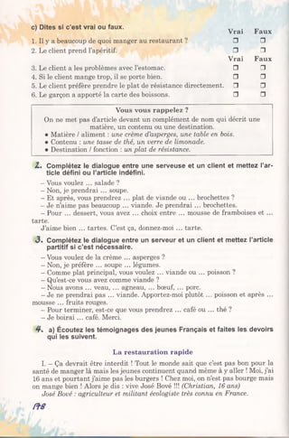 c) Dites si c’est vrai ou faux.
Vrai Faux
1. Il y a beaucoup de quoi manger au restaurant ? □ □
2. Le client prend l’apéritif. □ □
Vrai Faux
3. Le client a les problèmes avec l’estomac. □ □
4. Si le client mange trop, il se porte bien. □ □
5. Le client préfère prendre le plat de résistance directement. □ □
6. Le garçon a apporté la carte des boissons. □ □
Vous vous rappelez ?
On ne met pas d’article devant un complément de nom qui décrit une
matière, un contenu ou une destination.
• Matière / aliment : une crème d’asperges, une table en bois.
• Contenu : une tasse de thé, un verre de limonade.
• Destination / fonction : un plat de résistance.
Z, Complétez le dialogue entre une serveuse et un client et mettez l’ar­
ticle défini ou l’article indéfini.
- Vous voulez ... salade ?
- Non, je prendrai ... soupe.
- Et après, vous prendrez ... plat de viande ou ... brochettes ?
- Je n’aime pas beaucoup ... viande. Je prendrai... brochettes.
- Pour ... dessert, vous avez ... choix entre ... mousse de framboises et ...
tarte.
J’aime bien ... tartes. C’est ça, donnez-moi ... tarte.
«3. Complétez le dialogue entre un serveur et un client et mettez l’article
partitif si c’est nécessaire.
- Vous voulez de la crème ... asperges ?
- Non, je préfère ... soupe ... légumes.
- Comme plat principal, vous voulez ... viande ou ... poisson ?
- Qu’est-ce vous avez comme viande ?
- Nous avons ... veau, ... agneau, ... bœuf, ... porc.
- Je ne prendrai pas ... viande. Apportez-moi plutôt ... poisson et après ...
mousse ... fruits rouges.
- Pour terminer, est-ce que vous prendrez ... café ou ... thé ?
- Je boirai ... café. Merci.
4 . a) Écoutez les témoignages des jeunes Français et faites les devoirs
qui les suivent.
La restauration rapide
I. - Ça devrait être interdit ! Tout le monde sait que c’est pas bon pour la
santé de manger là mais les jeunes continuent quand même à y aller ! Moi, j’ai
16 ans et pourtant j’aime pas les burgers ! Chez moi, on n’est pas bourge mais
on mange bien ! Alors je dis : vive José Bové !!! (Christian, 16 ans)
José Bové : agriculteur et militant écologiste très connu en France.
/ f S
 