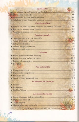 Spécialités
tsFpie gras de canard préparé par le chef----------------------------------- — 14 €
J f l^âté de foie de volaille----------------------------------------------------------------- 9 €
Saumon cru mariné aux baies roses------------------------------ —---------- 10 €
► Salade de la mer (crudités, poissons) 7 €
Entrées froides
► Terrine de petits légumes au coulisde tomates fraîches 8 €
► Terrine de poisson sauce cresson 8 €
► Assiette de charcuterie 12 €
Entrées chaudes
► Soupe du pêcheur avec sa rouille----------------------------------
► Soupe à l’oignon gratiné------------------------------------------------
► Potage aux légumes------------------------------------------------------
► Moules d’Espagne farcies----------------------------------------------
► Tarte aux poireaux 5 €
Poissons
► Filets de morue fraîche au curry------------------------------------- ——10 €
► Filets de truite au beurre rouge 10 €
► Petites soles meunière--------------------------------------------------------- -----15 €
► Bar grillé------------------------------------------------------------------- — 15 €
* Nos spécialités
► Choucroute garnie — 9 €
► Choucroute aux poissons----------------------------------------------------- — — €
► Poulet au pot----------------------------------------------------------------------——— €
► Steak tartare pommes frites----------------------------------------------------— 9 €
Le plateau de fromage
► Chèvre 5 €
► Camembert----------------------------------------------------------------------—— — 5 €
► Brebis d’Alsace i CaS1:- €
Les desserts maison
► Soupe d’oranges fraîches et confites--------------
► Mousse au chocolat--------------------------------------
► Tarte du jour----------------------------------------------
► Nougat glacé sauce pistache-------------------------
186
carafe d’eau gratuite - service 15 % compris
S o i - - — ■
 