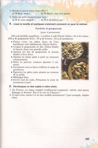 5. Qu’est-ce que je peux vous offrir ?
a) □ Rien, merci. b) □ Merci, c’est très gentil.
6. Voilà un petit bouquet pour vous !
a) □ Je vous en prie ! b) □ Il ne fallait pas !
4*. Lisez la recette et expliquez oralement comment on peut la réaliser.
Farfalle al gorgonzola
(pour 4 personnes)
400 g de farfalle (papillon) ; 1 cuillère à café d’huile d’olive ; 25 cl de crème ;
200 g de gorgonzola doux ; 50 g de beurre ; 50 g de parmesan.
• Faites cuire les pâtes dans de l’eau
bouillante salé additionnée d’huile d’olive.
• Coupez le gorgonzola en dés. Faites fondre
le beurre dans une grande poêle.
• Ajoutez les dés de gorgonzola et laissez
fondre à feux doux.
• Ajoutez la crème petit à petit en remuant
constamment.
• Salez et poivrez. Laissez épaissir 5 mi­
nutes.
• Incorporez une ou deux cuillères à soupe de
garmesan.
• Egouttez les pâtes puis ajoutez au contenu
de la poêle.
• Mélangez bien.
• Servir tout de suite. Présentez le reste de
parmesan à part.
5% Développez un des sujets à votre choix.
1. En France, un repas complet traditionnel comprend : entrée, plat garni,
fromage et dessert. Est-ce le cas en Ukraine ?
2. À votre avis, existe-t-il un bon modèle alimentaire ? (par exemple, végéta­
rien)
 
