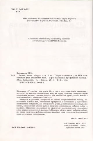 ББК 81.2Ф РА-922
К49
Рекомендовано Міністерством освіти і науки України
( наказ М ОН України № 235 від 16.03.2011р.)
Психолого-педагогічну експертизу проводив
Інститут педагогіки НАПН України.
Клименко Ю.М.
К49 Франц. мова : підруч. для 11 кл. (7-й рік навчання, для ЗНЗ з ви­
вченням двох іноземних мов, 7-й рік навчання, профільний рівень) /
Ю .М . К ли м ен ко.- К. : Генеза, 2011. - 216 с. : іл.
1БВЫ 978-966-11-0088-5.
Підручник «Français» для учнів 11-го класу загальноосвітніх навчальних
закладів, що вивчають французьку мову як другу іноземну, завершує серію
навчальних видань, рекомендованих для оволодіння французькою мовою в
загальноосвітніх навчальних закладах.
Матеріал підручника, створеного на основі комунікативного методу, ор­
ганізовано в межах тем, визначених програмою, і застосовано у відповідних
мовленнєвих ситуаціях, які стимулюють учнів до спілкування французькою
мовою, висловлення власної думки, творчого використання набутих умінь та
навичок. Підручник спрямовано на практичне взаємопов’язане оволодіння
всіма видами мовленнєвої діяльності. Важливе місце в ньому займають діало­
ги, парна та групова робота, оскільки провідну роль у навчанні французької
мови автор надає спілкуванню.
ББК 81.2ФРА-922
ISBN 978-966-11-0088-5
©Клименко Ю.М., 2011
© Видавництво «Генеза»,
оригінал-макет, 2011
 