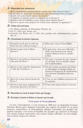 Z . Répondez aux questions.
1. Quels monuments mondialement connus sont cités dans le texte ?
2. Quels sont les quartiers de Paris qui sont mentionnés dans ce texte ?
3. Quelle est la plus belle avenue du monde ?
4. Comment on appelle encore la capitale de la France ?
5. Quelles sont les épithètes qu’on utilise pour décrire Paris ?
6. Qu’est-ce qu’on nous propose de visiter pour admirer et apprécier ?
«3. Faites des phrases.
1.est, Paris, capitale, la historique, France, de.
2. est, C’, ville, une, bouge, qui.
3. nouveau, Le, Paris, est, c’, ville, une, jardins, des, contemporains, parcs,
des, et.
4 . Choisissez la bonne réponse.
1 Pourquoi on dit que la ville de
Paris est une ville qui bouge ?
A Bien sûr, c’est la Tour Eiffel.
2 Qu’est-ce que c’est le Mont­
martre ?
B A mon avis, c’est une ville très
belle avec beaucoup de monu­
ments célèbres dans le monde
entier.
3 Qu’est-ce qui trône au dessus des
toits gris de Paris ?
C On peut y écouter du jazz, danser
en rythme avec le monde, dispu­
ter la philosophie.
4 Qu’est-ce que signifie l’expression
« Ville des Lumières » ?
D On dit comme ça parce que Paris
se développe et chaque année on
construit beaucoup de monuments
qui attirent l’attention des tou­
ristes.
5 Quel est le plus grand musée de
Paris ?
E C’est un des célèbres quartiers de
la capitale.
6 Qu’est-ce que nous proposent les
nouveaux quartiers de Paris ?
F C’est sans aucun doute le Louvre.
5 . Racontez en bref le texte Paris qui bouge.
6. Écoutez le texte et faites le devoir qui le suit.
C’est quoi, la francophonie
Le mot « francophonie » a été inventé en 1880 par un géographe français
Onésime Reclus pour désigner l’ensemble des régions du monde où on parle
français. Aujourd’hui, la francophonie désigne l’ensemble des peuples qui
parlent français, c’est-à-dire l’ensemble des peuples qui utilisent le français
soit comme langue maternelle, soit comme langue officielle, ou tout simple­
ment comme langue de culture.
10
 