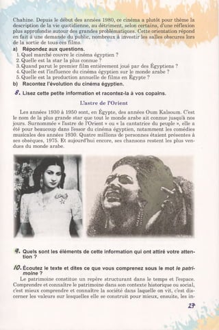 Chahine. Depuis le début des années 1980, ce cinéma a plutôt pour thème la
description de la vie quotidienne, au détriment, selon certains, d’une réflexion
plus approfondie autour des grandes problématiques. Cette orientation répond
en fait à une demande du public, nombreux à investir les salles obscures lors
de la sortie de tous ces films.
a) Répondez aux questions.
1. Quel marché couvre le cinéma égyptien ?
2. Quelle est la star la plus connue ?
3. Quand parut le premier film entièrement joué par des Egyptiens ?
4. Quelle est l’influence du cinéma égyptien sur le monde arabe ?
5. Quelle est la production annuelle de films en Egypte ?
b) Racontez l’évolution du cinéma égyptien.
S, Lisez cette petite information et racontez-la à vos copains.
L’astre de l’Orient
Les années 1930 à 1950 sont, en Égypte, des années Oum Kalsoum. C’est
le nom de la plus grande star que tout le monde arabe ait connue jusqu’à nos
jours. Surnommée « l’astre de l’Orient » ou « la cantatrice du peuple », elle a
été pour beaucoup dans l’essor du cinéma égyptien, notamment les comédies
musicales des années 1930. Quatre millions de personnes étaient présentes à
ses obsèques, 1975. Et aujourd’hui encore, ses chansons restent les plus ven­
dues du monde arabe.
Quels sont les éléments de cette information qui ont attiré votre atten­
tion ?
10. Écoutez le texte et dites ce que vous comprenez sous le mot le patri­
moine ?
Le patrimoine constitue un repère structurant dans le temps et l’espace.
Comprendre et connaître le patrimoine dans son contexte historique ou social,
c’est mieux comprendre et connaître la société dans laquelle on vit, c’est dis­
cerner les valeurs sur lesquelles elle se construit pour mieux, ensuite, les in-
Zf
 