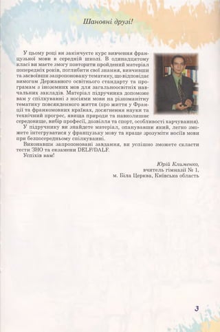 Шановні друзі!
У цьому році ви закінчуєте курс вивчення фран­
цузької мови в середній школі. В одинадцятому
класі ви маєте змогу повторити пройдений матеріал
попередніх років, поглибити свої знання, вивчивши
та засвоївши запропоновану тематику, що відповідає
вимогам Державного освітнього стандарту та про­
грамам з іноземних мов для загальноосвітніх нав­
чальних закладів. Матеріал підручника допоможе
вам у спілкуванні з носіями мови на різноманітну
тематику повсякденного життя (про життя у Фран­
ції та франкомовних країнах, досягнення науки та
технічний прогрес, явища природи та навколишнє
середовище, вибір професії, дозвілля та спорт, особливості харчування).
У підручнику ви знайдете матеріал, опанувавши який, легко змо­
жете інтегруватися у французьку мову та краще зрозуміти носіїв мови
при безпосередньому спілкуванні.
Виконавши запропоновані завдання, ви успішно зможете скласти
тести ЗНО та екзамени БЕЬЕ/ВАЬЕ
Успіхів вам!
Юрій Клименко,
вчитель гімназії № 1,
м. Біла Церква, Київська область
З
 