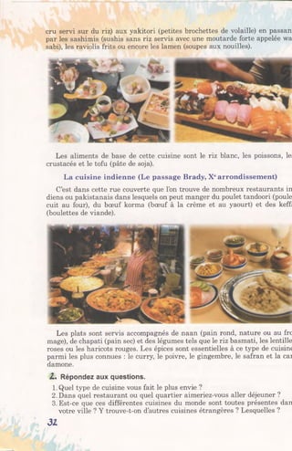 cru servi sur du riz) aux yakitori (petites brochettes de volaille) en passan
par les sashimis (sushis sans riz servis avec une moutarde forte appelée wa
sabi), les raviolis frits ou encore les lamen (soupes aux nouilles).
Les aliments de base de cette cuisine sont le riz blanc, les poissons, le
crustacés et le tofu (pâte de soja).
La cuisine indienne (Le passage Brady, Xearrondissement)
C’est dans cette rue couverte que l’on trouve de nombreux restaurants in
diens ou pakistanais dans lesquels on peut manger du poulet tandoori (poule
cuit au four), du bœuf korma (bœuf à la crème et au yaourt) et des keff:
(boulettes de viande).
Les plats sont servis accompagnés de naan (pain rond, nature ou au frc
mage), de chapati (pain sec) et des légumes tels que le riz basmati, les lentille
roses ou les haricots rouges. Les épices sont essentielles à ce type de cuisine
parmi les plus connues : le curry, le poivre, le gingembre, le safran et la cai
damone.
Z . Répondez aux questions.
1. Quel type de cuisine vous fait le plus envie ?
2. Dans quel restaurant ou quel quartier aimeriez-vous aller déjeuner ?
3. Est-ce que ces différentes cuisines du monde sont toutes présentes dan
votre ville ? Y trouve-t-on d’autres cuisines étrangères ? Lesquelles ?
31
 