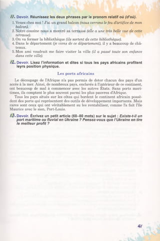 / /. Devoir. Réunissez les deux phrases par le pronom relatif où (d’où).
1.Venez chez moi ! J’ai un grand balcon (nous verrons le feu d’artifice de mon
balcon).
2. Notre cousine nous a montré sa terrasse (elle a une très belle vue de cette
terrasse).
3.0n va fermer la bibliothèque (ils sortent de cette bibliothèque).
4. Dans le département (je viens de ce département), il y a beaucoup de châ­
teaux.
5. Mon ami voudrait me faire visiter la ville (il a passé toute son enfance
dans cette ville).
/2 , Devoir. Lisez l’information et dites si tous les pays africains profitent
leyrs position physique.
Les ports africains
Le découpage de l’Afrique n’a pas permis de doter chacun des pays d’un
accès à la mer. Ainsi, de nombreux pays, enclavés à l’intérieur de ce continent,
ont beaucoup de mal à commencer avec les autres Etats. Sans ports mari­
times, ils comptent le plus souvent parmi les plus pauvres d’Afrique.
Tous les pays situés sur les côtes qui bordent le continent africain possè­
dent des ports qui représentent des outils de développement importants. Mais
rares sont ceux qui ont véritablement su les rentabiliser, comme l’a fait l’île
Maurice avec le sien, Port-Louis.
/3 . Devoir. Écrivez un petit article (60-80 mots) sur le sujet : Existe-t-il un
port maritime ou fluvial en Ukraine ? Pensez-vous que l’Ukraine en tire
le meilleur profit ?
4/
 