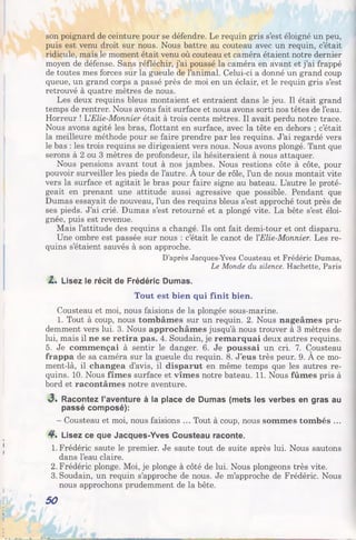 son poignard de ceinture pour se défendre. Le requin gris s’est éloigné un peu,
puis est venu droit sur nous. Nous battre au couteau avec un requin, c’était
ridicule, mais le moment était venu où couteau et caméra étaient notre dernier
moyen de défense. Sans réfléchir, j’ai poussé la caméra en avant et j’ai frappé
de toutes mes forces sur la gueule de l’animal. Celui-ci a donné un grand coup
queue, un grand corps a passé près de moi en un éclair, et le requin gris s’est
retrouvé à quatre mètres de nous.
Les deux requins bleus montaient et entraient dans le jeu. Il était grand
temps de rentrer. Nous avons fait surface et nous avons sorti nos têtes de l’eau.
Horreur ! UElie-Monnier était à trois cents mètres. Il avait perdu notre trace.
Nous avons agité les bras, flottant en surface, avec la tête en dehors ; c’était
la meilleure méthode pour se faire prendre par les requins. J’ai regardé vers
le bas : les trois requins se dirigeaient vers nous. Nous avons plongé. Tant que
serons à 2 ou 3 mètres de profondeur, ils hésiteraient à nous attaquer.
Nous pensions avant tout à nos jambes. Nous restions côte à côte, pour
pouvoir surveiller les pieds de l’autre. A tour de rôle, l’un de nous montait vite
vers la surface et agitait le bras pour faire signe au bateau. L’autre le proté­
geait en prenant une attitude aussi agressive que possible. Pendant que
Dumas essayait de nouveau, l’un des requins bleus s’est approché tout près de
ses pieds. J’ai crié. Dumas s’est retourné et a plongé vite. La bête s’est éloi­
gnée, puis est revenue.
Mais l’attitude des requins a changé. Ils ont fait demi-tour et ont disparu.
Une ombre est passée sur nous : c’était le canot de YElie-Monnier. Les re­
quins s’étaient sauvés à son approche.
D’après Jacques-Yves Cousteau et Frédéric Dumas,
Le Monde du silence. Hachette, Paris
Z . Lisez le récit de Frédéric Dumas.
Tout est bien qui finit bien.
Cousteau et moi, nous faisions de la plongée sous-marine.
1. Tout à coup, nous tombâmes sur un requin. 2. Nous nageâmes pru­
demment vers lui. 3. Nous approchâmes jusqu’à nous trouver à 3 mètres de
lui, mais il ne se retira pas. 4. Soudain, je remarquai deux autres requins.
5. Je commençai à sentir le danger. 6. Je poussai un cri. 7. Cousteau
frappa de sa caméra sur la gueule du requin. 8. J’eus très peur. 9. A ce mo-
ment-là, il changea d’avis, il disparut en même temps que les autres re­
quins. 10. Nous fîmes surface et vîmes notre bateau. 11. Nous fûmes pris à
bord et racontâmes notre aventure.
3 . Racontez l’aventure à la place de Dumas (mets les verbes en gras au
passé composé):
- Cousteau et moi, nous faisions ... Tout à coup, nous sommes tombés ...
4 . Lisez ce que Jacques-Yves Cousteau raconte.
1. Frédéric saute le premier. Je saute tout de suite après lui. Nous sautons
dans l’eau claire.
2. Frédéric plonge. Moi, je plonge à côté de lui. Nous plongeons très vite.
3. Soudain, un requin s’approche de nous. Je m’approche de Frédéric. Nous
nous approchons prudemment de la bête.
50
 