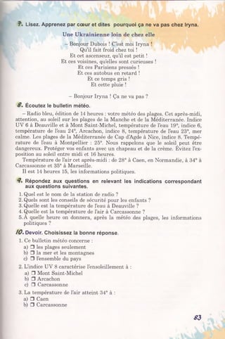7". Lisez. Apprenez par cœur et dites pourquoi ça ne va pas chez Iryna.
Une Ukrainienne loin de chez elle
- Bonjour Dubois ! C’est moi Iryna !
Qu’il fait froid chez toi !
Et cet ascenseur, qu’il est petit !
Et ces voisines, qu’elles sont curieuses !
Et ces Parisiens pressés !
Et ces autobus en retard !
Et ce temps gris !
Et cette pluie !
- Bonjour Iryna ! Ça ne va pas ?
8 . Écoutez le bulletin météo.
- Radio bleu, édition de 14 heures : votre météo des plages. Cet après-midi,
attention, au soleil sur les plages de la Manche et de la Méditerranée. Indice
UV 6 à Deauville et à Mont Saint-Michel, température de l’eau 19°, indice 6,
température de l’eau 24°, Arcachon, indice 8, température de l’eau 23°, mer
calme. Les plages de la Méditerranée de Cap d’Agde à Nice, indice 8. Tempé­
rature de l’eau à Montpellier : 25°. Nous rappelons que le soleiÇ peut être
dangereux. Protéger vos enfants avec un chapeau et de la crème. Evitez l’ex­
position au soleil entre midi et 16 heures.
Température de l’air cet après-midi : de 28° à Caen, en Normandie, à 34° à
Carcassonne et 35° à Marseille.
Il est 14 heures 15, les informations politiques.
8* Répondez aux questions en relevant les indications correspondant
aux questions suivantes.
1. Quel est le nom de la station de radio ?
2. Quels sont les conseils de sécurité pour les enfants ?
3. Quelle est la température de l’eau à Deauville ?
4. Quelle est la température de l’air à Carcassonne ?
5. A quelle heure on donnera, après la météo des plages, les informations
politiques ?
10%Devoir. Choisissez la bonne réponse.
1. Ce bulletin météo concerne :
a) □ les plages seulement
b) □ la mer et les montagnes
c) □ l’ensemble du pays
2. L’indice UV 8 caractérise l’ensoleillement à :
a) □ Mont Saint-Michel
b) □ Arcachon
c) □ Carcassonne
3. La température de l’air atteint 34° à :
a) □ Caen
b) □ Carcassonne
83
 