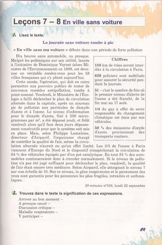 Leçons 7 — 8 En ville sans voiture
I
/. Lisez le texte.
La journée sans voiture tombeà pic
« En ville sans ma voiture » débute dans unepériode de forte pollution
Dix heures sans automobile, ou presque.
Malgré les polémiques sur son utilité, lancée
à l’initiative de Dominique Voynet (alors Mi­
nistre de l’Environnement) en 1998, est deve­
nue un véritable rendez-vous pour les 58
villes françaises qui s’y plient aujourd’hui.
Cette année, l’opération, qui doit en outre
permettre aux pouvoirs publics de tester de
nouveaux remèdes antipollution, tombe à
point nommé. Vendredi, le Ministère de l’Éco­
logie a failli déclencher le plan de circulation
alternée dans la capitale, après un nouveau
pic de pollution aux particules de dioxyde
d’azote et à l’ozone. Le niveau d’information
pour le dioxyde d’azote, fixé à 200 micro­
grammes par m3, a été dépassé jeudi, et frôlé
vendredi alors qu’il faut deux jours dépasse­
ment consécutifs pour que le système soit mis
en place. Mais, selon Philippe Lamaloise,
directeur d’Airparif, l’organisme chargé
de contrôler la qualité de l’air, même la circu­
lation alternée n’aurait eu qu’un effet limité. Les 2/3 de l’ozone à Paris
viennent d’Europe du Nord et le dispositif n’empêcherait la circulation de
64 % des véhicules équipés par d’un pot catalytique. En tout 85 % des auto­
mobiles continueraient donc à circuler normalement. Si le niveau de pollu­
tion n’a pas été jugé suffisant pour déclencher le plan, vendredi, la qualité
de l’air était encore très médiocre. Selon Airparif, elle atteignait le niveau 7
sur une échelle de 10. Sur ce niveau, la gêne respiratoire et le picotement des
yeux sont garantis pour les personnes les plus fragiles, retraités et asthma­
tiques.
20 minutes n°356, lundi 22 septembre
Z . Trouvez dans le texte la signification de ces expressions.
Arriver au bon moment —
A presque causé -
Discussion critique —
Maladie respiratoire -
Y participer -
84
Chiffres
188 km de voies seront inter­
dits à la circulation à Paris.
620 policiers sont mobilisés
pour assurer la sécurité pen­
dant la journée.
51 - c’est le nombre de fois où
le premier niveau d’alerte de
l’ozone a été franchi, de la
fin mai au 17 août.
1/4 du gaz à effet de serre
responsable du changement
climatique est émis par nos
véhicules.
50 % des émissions d’oxyde
d’azote proviennent des
transports routiers.
 