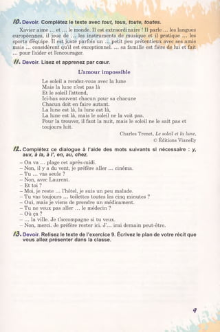 /0 . Devoir. Complétez le texte avec tout, tous, toute, toutes.
Xavier aime ... e t ... le monde. Il est extraordinaire ! Il parle ... les langues
européennes, il joue de ... les instruments de musique et il pratique ... les
sports d’équipe. Il est juste parfois un ... petit peu prétentieux avec ses amis
mais ... considèrent qu’il est exceptionnel. ... sa famille est fière de lui et fait
... pour l’aider et l’encourager.
/ / . Devoir. Lisez et apprenez par cœur.
L’am our impossible
Le soleil a rendez-vous avec la lune
Mais la lune n’est pas là
Et le soleil l’attend,
Ici-bas souvent chacun pour sa chacune
Chacun doit en faire autant.
La lune est là, la lune est là,
La lune est là, mais le soleil ne la voit pas.
Pour la trouver, il faut la nuit, mais le soleil ne le sait pas et
toujours luit.
Charles Trenet, Le soleil et la lune,
© Éditions Vianelly
/Z . Complétez ce dialogue à l’aide des mots suivants si nécessaire : y,
aux, à la, à I’, en, au, chez.
- On va ... plage cet après-midi.
- Non, il y a du vent, je préfère aller ... cinéma.
- Tu ... vas seule ?
- Non, avec Laurent.
- Et toi ?
- Moi, je reste ... l’hôtel, je suis un peu malade.
- Tu vas toujours ... toilettes toutes les cinq minutes ?
- Oui, mais je viens de prendre un médicament.
- Tu ne veux pas aller ... le médecin ?
- Où ça ?
- ... la ville. Je t’accompagne si tu veux.
- Non, merci. Je préfère rester ici. J’... irai demain peut-être.
A3. Devoir. Relisez le texte de l’exercice 9. Écrivez le plan de votre récit que
vous allez présenter dans la classe.
<7
 
