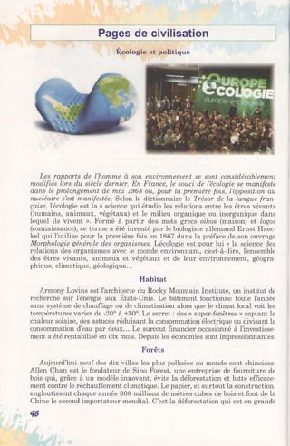 Pages de civilisation
Écologie et politique
Les rapports de l’homme à son environnement se sont considérablement
modifiés lors du siècle dernier. En France, le souci de l’écologie se manifeste
dans le prolongement de mai 1968 où, pour la première fois, l’opposition au
nucléaire s’est manifestée. Selon le dictionnaire le Trésor de la langue fran­
çaise, l’écologie est la « science qui étudie les relations entre les êtres vivants
(humains, animaux, végétaux) et le milieu organique ou inorganique dans
lequel ils vivent ». Formé à partir des mots grecs oikos (maison) et logos
(connaissance), ce terme a été inventé par le biologiste allemand Ernst Haec-
kel qui l’utilise pour la première fois en 1867 dans la préface de son ouvrage
Morphologie générale des organismes. L’écologie est pour lui « la science des
relations des organismes avec le monde environnant, c’est-à-dire, l’ensemble
des êtres vivants, animaux et végétaux et de leur environnement, géogra­
phique, climatique, géologique...
Habitat
Armony Lovins est l’architecte du Rocky Mountain Institute, un institut de
recherche sur l’énergie aux États-Unis. Le bâtiment fonctionne toute l’année
sans système de chauffage ou de climatisation alors que le climat local voit les
températures varier de -20° à +30°. Le secret : des « super-fenêtres » captant la
chaleur solaire, des astuces réduisant la consommation électrique ou divisant la
consommation d’eau par deux... Le surcoût financier occasionné à l’investisse­
ment a été rentabilisé en dix mois. Depuis les économies sont impressionnantes.
Forêts
Aujourd’hui neuf des dix villes les plus polluées au monde sont chinoises.
Allen Chan est le fondateur de Sino Forest, une entreprise de fourniture de
bois qui, grâce à un modèle innovant, évite la déforestation et lutte efficace­
ment contre le réchauffement climatique. Le papier, et surtout la construction,
engloutissent chaque année 300 millions de mètres cubes de bois et font de la
Chine le second importateur mondial. C’est la déforestation qui est en grande
 
