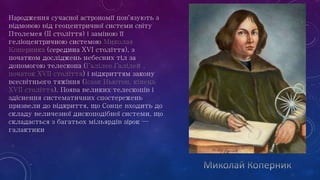 Народження сучасної астрономії пов'язують з
відмовою від геоцентричної системи світу
Птолемея (II століття) і заміною її
геліоцентричною системою Миколая
Коперника (середина XVI століття), з
початком досліджень небесних тіл за
допомогою телескопа (Галілео Галілей,
початок XVII століття) і відкриттям закону
всесвітнього тяжіння (Ісаак Ньютон, кінець
XVII століття). Поява великих телескопів і
здіснення систематичних спостережень
призвели до відкриття, що Сонце входить до
складу величезної дископодібної системи, що
складається з багатьох мільярдів зірок —
галактики
 