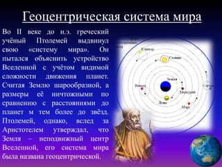 Геоцентрическая система мира
Во II веке до н.э. греческий
учёный Птолемей выдвинул
свою «систему мира». Он
пытался объяснить устройство
Вселенной с учётом видимой
сложности движения планет.
Считая Землю шарообразной, а
размеры её ничтожными по
сравнению с расстояниями до
планет м тем более до звёзд.
Птолемей, однако, вслед за
Аристотелем утверждал, что
Земля – неподвижный центр
Вселенной, его система мира
была названа геоцентрической.
 