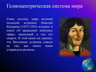 Гелиоцентрическая система мира
Свою систему мира великий
польский астроном Николай
Коперник (1473-1543) изложил в
книге «О вращениях небесных
сфер», вышедшей в год его
смерти. В этой книге он доказал,
что Вселенная устроена совсем
не так, как много веков
утверждала религия.
 