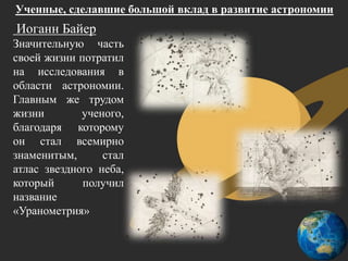 Ученные, сделавшие большой вклад в развитие астрономии
Иоганн Байер
Значительную часть
своей жизни потратил
на исследования в
области астрономии.
Главным же трудом
жизни ученого,
благодаря которому
он стал всемирно
знаменитым, стал
атлас звездного неба,
который получил
название
«Уранометрия»
 