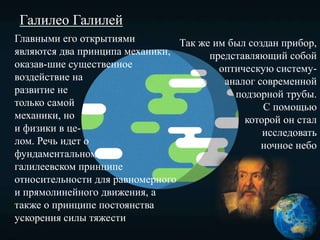 Галилео Галилей
Главными его открытиями
являются два принципа механики,
оказав-шие существенное
воздействие на
развитие не
только самой
механики, но
и физики в це-
лом. Речь идет о
фундаментальном
галилеевском принципе
относительности для равномерного
и прямолинейного движения, а
также о принципе постоянства
ускорения силы тяжести
Так же им был создан прибор,
представляющий собой
оптическую систему-
аналог современной
подзорной трубы.
С помощью
которой он стал
исследовать
ночное небо
 
