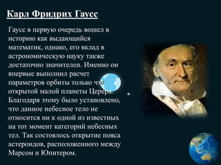 Карл Фридрих Гаусс
Гаусс в первую очередь вошел в
историю как выдающийся
математик, однако, его вклад в
астрономическую науку также
достаточно значителен. Именно он
впервые выполнил расчет
параметров орбиты только что
открытой малой планеты Церера.
Благодаря этому было установлено,
что данное небесное тело не
относится ни к одной из известных
на тот момент категорий небесных
тел. Так состоялось открытие пояса
астероидов, расположенного между
Марсом и Юпитером.
 