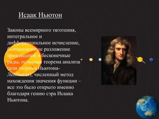 Законы всемирного тяготения,
интегральное и
дифференциальное исчисление,
биноминальное разложение
производной в бесконечные
ряды, основная теорема анализа
(или теорема Ньютона-
Лейбница), численный метод
нахождения значения функции –
все это было открыто именно
благодаря гению сэра Исаака
Ньютона.
Исаак Ньютон
 