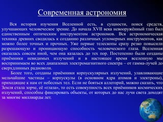Современная астрономия
Вся история изучения Вселенной есть, в сущности, поиск средств,
улучшающих человеческое зрение. До начала XVII века невооружённый глаз был
единственным оптическим инструментом астрономов. Вся астрономическая
техника древних сводилась к созданию различных угломерных инструментов, как
можно более точных и прочных. Уже первые телескопы сразу резко повысили
разрешающую и проницающую способность человеческого глаза. Вселенная
оказалась совсем иной, чем она казалась до тех пор. Постепенно были созданы
приёмники невидимых излучений и в настоящее время вселенную мы
воспринимаем во всех диапазонах электромагнитного спектра – от гамма-лучей до
сверхдлинных радиоволн.
Более того, созданы приёмники корпускулярных излучений, улавливающие
мельчайшие частицы – корпускулы (в основном ядра атомов и электроны),
приходящие к нам от небесных тел. Если не бояться аллегорий, можно сказать, что
Земля стала зорче, её «глаза», то есть совокупность всех приёмников космических
излучений, способны фиксировать объекты, от которых до нас лучи света доходят
за многие миллиарды лет.
 